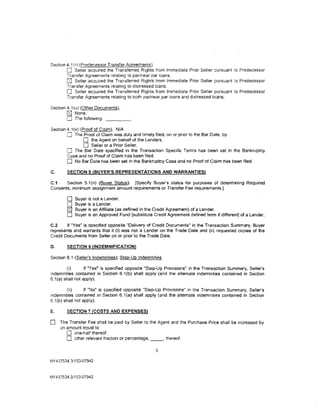 Section 4.1 (r) (Predecessor Transfer Agreements).
        0 Seller acquired the Transferred Rights from Immediate Prior Seller oursuant :o Predecessor
        Transfer Agreements relating to par/near par loans.
        0 Seller acquired the Transferred Rights from Immediate Prior Seller pursuant :o Predecessor
        Transfer Agreements relating to distressed loans.
        0 Seller acquired the Transferred Rights from Immediate Prior Seller pursuant to Predecessor
        Transfer Agreements relating to both par/near par loans and distressed loans.

Section 4.1 (u) (Other Documents).
        0 None.
        0 The following:
Section 4.1(v) (Proof of Claim). N/A
        0 The Proof of Claim was duly and timely filed. on or prior to the Bar Date, by
                 0 the Agent on behalf of the Lenders.
                 0 Seller or a Prior Seller.
        0 The Bar Date specified in the Transaction Specific Terms has been set in the Bankruptcy
        Case and no Proof of Claim has been filed.
        0 No Bar Date has been set in the Bankruptcy Case and no Proof of Claim has been filed.
C.      SECTION 5 (BUYER'S REPRESENTATIONS AND WARRANTIES)

C.1    Section 5.1 (n) (Buyer Status). [Specify Buyer's status for purposes of determining Required
Consents, minimum assignment amount requirements or Transfer Fee requirements.]

        0     Buyer is not a Lender.
        0     Buyer is a Lender.
        [8J   Buyer is an Affiliate (as defined in the Credit Agreement) of a Lender.
        0     Buyer is an Approved Fund [substitute Credit Agreement defined term if different] of a Lender.

C.2     If "Yesff is specified opposite "Delivery of Credit Documents" in the Transaction Summary, Buyer
represents and warrants that it (i) was not a Lender on the Trade Date and (ii) requested copies of the
Credit Documents from Seller on or prior to the Trade Date.

D.      SECTION 6 (INDEMNIFICATION)

Section 6.1 (Seller's Indemnities); Step-Up Indemnities.

        (i)       If "Yes" is specified opposite "Step-Up Provisions" in the Transaction Summary, Seller's
indemnities contained in Section 6.1(b) shall apply (and the alternate indemnities contained in Section
6.1(a) shall not apply).

         (ii)      If "No" is specified opposite "Step-Up Provisions" in the Transaction Summary, Seller's
indemnities contained in Section 6.1(a) shall apply (and the alternate indemnities contained in Section
6.1 (b) shall not apply).

E.      SECTION 7 (COSTS AND EXPENSES)

0    The Transfer Fee shall be paid by Seller to the Agent and the Purchase Price shall be increased by
     an amount equal to
        0 one-half thereof.
        0 other relevant fraction or percentage, _ _ , thereof.
                                                      6

NY437534.3/153-07942



NY 437534.3/153-07942
 