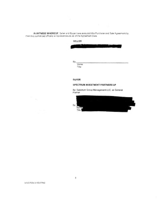 IN WITNESS WHEREOF. Se/!er a.-:d Buyer rave executed this Purchase and Sale Agreement by
 t~eir   duly authonzed officers or representatives as of the Agreement Date.

                                                SELLER




                                                By: _ _ _ _ _ _ _ _ _ _ _ _ _ _ _ __
                                                      Name:
                                                      Titre:




                                                BUYER
                                                SPECTRUMINVESTMENTPARTNERSLP
                                                By: Spectrum Group Management LLC, as General
                                                Partner




                                                By:




                                                  8

NY437534 3/153-07942
 