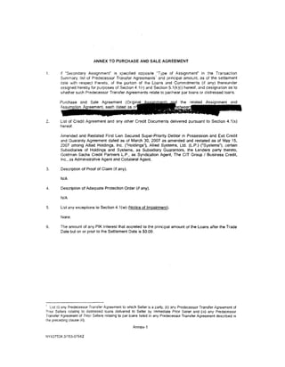 ANNEX TO PURCHASE AND SALE AGREEMENT


1.      if "Secondary Assignment" is spec1fied opposite "Type of Assignment" in the Transaction
        Summary, list of Predecessor Transfer Agreements' and principal amount, as of the settlement
        date with respect thereto, of the portion of the loans and Comm1tments (if any) thereunder
        assigned hereby for purposes of Section 4.1 (r) and Section 5.1(k)(i) hereof. and designation as to
        whether such Predecessor Transfer Agreements relate to par/near par loans or distressed loans.




2.      List of Credit Agreement and any other Credit Documents delivered pursuant to Section 4.1(s)
        hereof.

        Amended and Restated First lien Secured Super-Priority Debtor in Possession and Exit Credit
        and Guaranty Agreement dated as of March 30, 2007 as amended and restated as of May 15,
        2007 among Allied Holdings, Inc. ("Holdings"), Allied Systems, Ltd. (l.P.) ("Systems"), certain
        Subsidiaries of Holdings and Systems. as Subsidiary Guarantors, the Lenders party thereto,
        Goldman Sachs Credit Partners L.P., as Syndication Agent, The CIT Group I Business Credit,
        Inc .• as Administrative Agent and Collateral Agent.

3.      Description of Proof of Claim (if any).

         N/A

4.       Description of Adequate Protection Order (if any).

         N/A

5.      list any exceptions to Section 4.1 (w) (Notice of Impairment).

         None.

6.      The amount of any PIK Interest that accreted to the principal amount of the Loans after the Trade
        Date but on or prior to the Settlement Date is $0.00.




' List (i) any Predecessor Transfer Agreement to which Seller is a party, (ii) any Predecessor Transfer Agreement of
,:>rior Sellers relating to distressed loans delivered to Seller by Immediate Prior Seller and (iii) any Predecessor
Transfer Agreement of Prior Sellers relating to par loans listed in any Predecessor Transfer Agreement described in
the preceding clause (ii).
                                                    Annex-1

NY437534.31153-07942
 