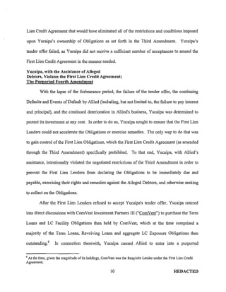 Lien Credit Agreement that would have eliminated all of the restrictions and conditions imposed

upon Yucaipa's ownership of Obligations as set forth in the Third Amendment.                           Yucaipa's

tender offer failed, as Yucaipa did not receive a sufficient number of acceptances to amend the

First Lien Credit Agreement in the manner needed.

Yucaipa, with the Assistance of Alleged
Debtors, Violates the First Lien Credit Agreement;
The Purported Fourth Amendment

         With the lapse of the forbearance period, the failure of the tender offer, the continuing

Defaults and Events of Default by Allied (including, but not limited to, the failure to pay interest

and principal), and the continued deterioration in Allied's business, Yucaipa was determined to

protect its investment at any cost. In order to do so, Yucaipa sought to ensure that the First Lien

Lenders could not accelerate the Obligations or exercise remedies. The only way to do that was

to gain control of the First Lien Obligations, which the First Lien Credit Agreement (as amended

through the Third Amendment) specifically prohibited. To that end, Yucaipa, with Allied's

assistance, intentionally violated the negotiated restrictions of the Third Amendment in order to

prevent the First Lien Lenders from declaring the Obligations to be immediately due and

payable, exercising their rights and remedies against the Alleged Debtors, and otherwise seeking

to collect on the Obligations.

        After the First Lien Lenders refused to accept Yucaipa's tender offer, Yucaipa entered

into direct discussions with ComVest Investment Partners III ("ComVest") to purchase the Term

Loans and LC Facility Obligations then held by ComVest, which at the time comprised a

majority of the Term Loans, Revolving Loans and aggregate LC Exposure Obligations then

outstanding. 6     In connection therewith, Yucaipa caused Allied to enter into a purported

6
 At the time, given the magnitude of its holdings, Com Vest was the Requisite Lender under the First Lien Credit
Agreement.

                                                        10                                         REDACTED
 