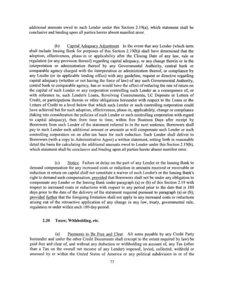 additional amounts owed to such Lender under this Section 2.19(a), which statement shall be
conclusive and binding upon all parties hereto absent manifest error.


                (b)     Capital Adequacy Adjustment. In the event that any Lender (which term
shall include Issuing Bank for purposes of this Section 2.19(b )) shall have determined that the
adoption, effectiveness, phase-in or applicability after the Closing Date of any law, rule or
regulation (or any provision thereof) regarding capital adequacy, or any change therein or in the
interpretation or administration thereof by any Governmental Authority, central bank or
comparable agency charged with the interpretation or administration thereof, or compliance by
any Lender (or its applicable lending office) with any guideline, request or directive regarding
capital adequacy (whether or not having the force of law) of any such Governmental Authority,
central bank or comparable agency, has or would have the effect of reducing the rate of return on
the capital of such Lender or any corporation controlling such Lender as a consequence of, or
with reference to, such Lender's Loans, Revolving Commitments, LC Deposits or Letters of
Credit, or participations therein or other obligations hereunder with respect to the Loans or the
Letters of Credit to a level below that which such Lender or such controlling corporation could
have achieved but for such adoption, effectiveness, phase-in, applicability, change or compliance
(taking into consideration the policies of such Lender or such controlling corporation with regard
to capital adequacy), then from time to time, within five Business Days after receipt by
Borrowers from such Lender of the statement referred to in the next sentence, Borrowers shall
pay to such Lender such additional amount or amounts as will compensate such Lender or such
controlling corporation on an after-tax basis for such reduction. Such Lender shall deliver to
Borrowers (with a copy to Administrative Agent) a written statement, setting forth in reasonable
detail the basis for calculating the additional amounts owed to Lender under this Section 2.19(b),
which statement shall be conclusive and binding upon all parties hereto absent manifest error.


               (c)     Notice. Failure or delay on the part of any Lender or the Issuing Bank to
demand compensation for any increased costs or reduction in amounts received or receivable or
reduction in return on capital shall not constitute a waiver of such Lender's or the Issuing Bank's
right to demand such compensation; provided that Borrowers shall not be under any obligation to
compensate any Lender or the Issuing Bank under paragraph (a) or (b) of this Section 2.19 with
respect to increased costs or reductions with respect to any period prior to the date that is 180
days prior to the date of the delivery of the statement required pursuant to paragraph (a) or (b);
provided further that the foregoing limitation shall not apply to any increased costs or reductions
arising out of the retroactive application of any change in any law, treaty, governmental rule,
regulation or order within such 180-day period.


       2.20    Taxes; Withholding, etc.


               (a)     Payments to Be Free and Clear. All sums payable by any Credit Party
hereunder and under the other Credit Documents shall (except to the extent required by law) be
paid free and clear of, and without any deduction or withholding on account of, any Tax (other
than a Tax on the overall net income of any Lender) imposed, levied, collected, withheld or
assessed by or within the United States of America or any political subdivision in or of the
                                                77
 