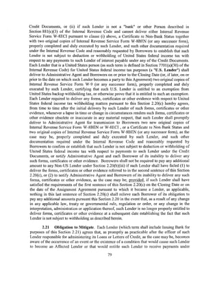 Credit Documents, or (ii) if such Lender is not a "bank" or other Person described in
Section 88l(c)(3) of the Internal Revenue Code and cannot deliver either Internal Revenue
Service Form W-8ECI pursuant to clause (i) above, a Certificate re Non-Bank Status together
with two original copies of Internal Revenue Service Form W-8BEN (or any successor form),
properly completed and duly executed by such Lender, and such other documentation required
under the Internal Revenue Code and reasonably requested by Borrowers to establish that such
Lender is not subject to deduction or withholding of United States federal income tax with
respect to any payments to such Lender of interest payable under any of the Credit Documents.
Each Lender that is a United States person (as such term is defmed in Section 770l(a)(30) ofthe
Internal Revenue Code) for United States federal income tax purposes (a "U.S. Lender") shall
deliver to Administrative Agent and Borrowers on or prior to the Closing Date (or, if later, on or
prior to the date on which such Lender becomes a party to this Agreement) two original copies of
Internal Revenue Service Form W-9 (or any successor form), properly completed and duly
executed by such Lender, certifying that such U.S. Lender is entitled to an exemption from
United States backup withholding tax, or otherwise prove that it is entitled to such an exemption.
Each Lender required to deliver any forms, certificates or other evidence with respect to United
States federal income tax withholding matters pursuant to this Section 2.20(c) hereby agrees,
from time to time after the initial delivery by such Lender of such forms, certificates or other
evidence, whenever a lapse in time or change in circumstances renders such forms, certificates or
other evidence obsolete or inaccurate in any material respect, that such Lender shall promptly
deliver to Administrative Agent for transmission to Borrowers two new original copies of
Internal Revenue Service Form W-8BEN or W-8ECI, or a Certificate re Non-Bank Status and
two original copies of Internal Revenue Service Form W -8BEN (or any successor form), as the
case may be, properly completed and duly executed by such Lender, and such other
documentation required under the Internal Revenue Code and reasonably requested by
Borrowers to confirm or establish that such Lender is not subject to deduction or withholding of
United States federal income tax with respect to payments to such Lender under the Credit
Documents, or notify Administrative Agent and each Borrower of its inability to deliver any
such forms, certificates or other evidence. Borrowers shall not be required to pay any additional
amount to any Non-US Lender under Section 2.20(b )(iii) if such Lender shall have failed (1) to
deliver the forms, certificates or other evidence referred to in the second sentence of this Section
2.20{c), or (2) to notify Administrative Agent and Borrowers of its inability to deliver any such
 forms, certificates or other evidence, as the case may be; provided, if such Lender shall have
satisfied the requirements of the first sentence of this Section 2.20( c) on the Closing Date or on
the date of the Assignment Agreement pursuant to which it became a Lender, as applicable,
 nothing in this last sentence of Section 2.20(c) shall relieve each Borrower of its obligation to
 pay any additional amounts pursuant this Section 2.20 in the event that, as a result of any change
in any applicable law, treaty or governmental rule, regulation or order, or any change in the
 interpretation, administration or application thereof, such Lender is no longer properly entitled to
 deliver forms, certificates or other evidence at a subsequent date establishing the fact that such
 Lender is not subject to withholding as described herein.

       2.21 Obligation to Mitigate. Each Lender (which term shall include Issuing Bank for
purposes of this Section 2.21) agrees that, as promptly as practicable after the officer of such
Lender responsible for administering its Loans or Letters of Credit, as the case may be, becomes
aware of the occurrence of an event or the existence of a condition that would cause such Lender
to become an Affected Lender or that would entitle such Lender to receive payments under

                                                 79
 