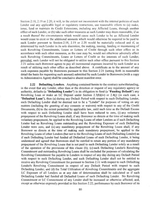 Section 2.18, 2.19 or 2.20, it will, to the extent not inconsistent with the internal policies of such
Lender and any applicable legal or regulatory restrictions, use reasonable efforts to (a) make,
issue, fund or maintain its Credit Extensions, including any Affected Loans, through another
office of such Lender, or (b) take such other measures as such Lender may deem reasonable, if as
a result thereof the circumstances which would cause such Lender to be an Affected Lender
would cease to exist or the additional amounts which would otherwise be required to be paid to
such Lender pursuant to Section 2.18, 2.19 or 2.20 would be materially reduced and if, as
determined by such Lender in its sole discretion, the making, issuing, funding or maintaining of
such Revolving Commitments, Loans or Letters of Credit through such other office or in
accordance with such other measures, as the case may be, would not otherwise adversely affect
such Revolving Commitments, Loans or Letters of Credit or the interests of such Lender;
provided, such Lender will not be obligated to utilize such other office pursuant to this Section
2.21 unless each Borrower agrees to pay all incremental expenses incurred by such Lender as a
result of utilizing such other office as described above. A certificate as to the amount of any
such expenses payable by Borrowers pursuant to this Section 2.21 (setting forth in reasonable
detail the basis for requesting such amount) submitted by such Lender to Borrowers (with a copy
to Administrative Agent) shall be conclusive absent manifest error.

        2.22 Defaulting Lenders. Anything contained herein to the contrary notwithstanding,
in the event that any Lender, other than at the direction or request of any regulatory agency or
authority, defaults (a "Defaulting Lender") in its obligation to fund (a "Funding Default") any
Revolving Loan or make an LC Deposit under Section 2.3(b)(iv) or 2.4(j) (in each case, a
"Defaulted Loan"), then (a) during any Default Period with respect to such Defaulting Lender,
such Defaulting Lender shall be deemed not to be a "Lender" for purposes of voting on any
matters (including the granting of any consents or waivers) with respect to any of the Credit
Documents; (b) to the extent permitted by applicable law, until such time as the Default Excess
with respect to such Defaulting Lender shall have been reduced to zero, (i) any voluntary
prepayment of the Revolving Loans shall, if any Borrower so directs at the time of making such
voluntary prepayment, be applied to the Revolving Loans of other Lenders as if such Defaulting
Lender had no Revolving Loans outstanding and the Revolving Exposure of such Defaulting
Lender were zero, and (ii) any mandatory prepayment of the Revolving Loans shall, if any
Borrower so directs at the time of making such mandatory prepayment, be applied to the
Revolving Loans of other Lenders (but not to the Revolving Loans of such Defaulting Lender) as
if such Defaulting Lender had funded all Defaulted Loans of such Defaulting Lender, it being
understood and agreed that Borrowers shall be entitled to retain any portion of any mandatory
prepayment of the Revolving Loans that is not paid to such Defaulting Lender solely as a result
of the operation of the provisions of this clause (b); (c) such Defaulting Lender's Revolving
Commitment and outstanding Revolving Loans shall be excluded for purposes of calculating the
Revolving Commitment fee payable to Lenders in respect of any day during any Default Period
with respect to such Defaulting Lender, and such Defaulting Lender shall not be entitled to
receive any Revolving Commitment fee pursuant to Section 2.11 with respect to such Defaulting
Lender's Revolving Commitment in respect of any Default Period with respect to such
 Defaulting Lender; and (d) the Total Utilization of Revolving Commitments and the aggregate
 LC Exposure of all Len4ers as at any date of determination shall be calculated as if such
 Defaulting Lender had funded all Defaulted Loans of such Defaulting Lender. No Revolving
 Commitment or LC Commitment of any Lender shall be increased or otherwise affected, and,
 except as otherwise expressly provided in this Section 2.22, performance by each Borrower of its

                                                  80
 