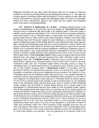 obligations hereunder and the other Credit Documents shall not be excused or othetwise
modified as a result of any Funding Default or the operation of this Section 2.22. The rights and
remedies against a Defaulting Lender under this Section 2.22 are in addition to other rights and
remedies which Borrower may have against such Defaulting Lender with respect to any Funding
Default and which Administrative Agent or any Lender may have against such Defaulting
Lender with respect to any Funding Default.

        2.23 Removal or Replacement of a Lender. Anything contained herein to the
contrary notwithstanding, in the event that: (a) (i) any Lender (an "Increased-Cost Lender")
shall give notice to Borrowers that such Lender is an Affected Lender or that such Lender is
entitled to receive payments under Section 2.18, 2.19 or 2.20, (ii) the circumstances which have
caused such Lender to be an Mfected Lender or which entitle such Lender to receive such
payments shall remain in effect, and (iii) such Lender shall fail to withdraw such notice within
five Business Days after Borrowers' request for such withdrawal; or (b) (i) any Lender shall
become a Defaulting Lender, (ii) the Default Period for such Defaulting Lender shall remain in
effect, and (iii) such Defaulting Lender shall fail to cure the default as a result of which it has
become a Defaulting Lender within five Business Days after Borrower's request that it cure such
default; or (c) in connection with any proposed amendment, modification, termination, waiver or
consent with respect to any of the provisions hereof as contemplated by Section 10.5(b), the
consent of Requisite Lenders shall have been obtained but the consent of one or more of such
other Lenders (each a "Non-Consenting Lender") whose consent is required shall not have been
obtained; then, with respect to each such Increased-Cost Lender, Defaulting Lender or Non-
Consenting Lender (the "Terminated Lender"), Borrowers may, by giving written notice to
Administrative Agent and any Terminated Lender of their election to do so, elect to cause such
Terminated Lender (and such Terminated Lender hereby irrevocably agrees) to assign its
outstanding Loans, its Commitments and its LC Commitments and LC Deposit, if any, in full to
one or more Eligible Assignees (each a "Replacement Lender") in accordance with the
provisions of Section 10.6 and Borrowers shall pay or cause to be paid the fees, if any, payable
thereunder in connection with any such assignment from an Increased Cost Lender or a Non-
Consenting Lender and the Defaulting Lender shall pay the fees, if any, payable thereunder in
connection with any such assignment from such Defaulting Lender; provided, (1) on the date of
such assignment, the Replacement Lender shall pay to Terminated Lender an amount equal to
the sum of (A) an amount equal to the principal of, and all accrued interest on, all outstanding
Loans of the Terminated Lender, (B) an amount equal to the LC Deposit of such Terminated
Lender, together with all accrued LC Deposit Return thereon, (C) an amount equal to all
unreimbursed LC Disbursements that have been funded by such Terminated Lender, together
with all then unpaid interest with respect thereto at such time and (D) an amount equal to all
accrued, but theretofore unpaid fees owing to such Terminated Lender pursuant to Section 2.11
and all other amounts owing to such Terminated Lender pursuant to any other provision of any
Credit Document; (2) on the date of such assignment, Borrowers shall pay any amounts payable
to such Terminated Lender pursuant to Section 2.18(c), 2.19 or 2.20; or othetwise as if it were a
prepayment and (3) in the event such Terminated Lender is a Non-Consenting Lender, each
Replacement Lender shall consent, at the time of such assignment, to each matter in respect of
which such Terminated Lender was a Non-Consenting Lender; provided, Borrowers may not
make such election with respect to any Terminated Lender that is also an Issuing Bank unless,
prior to the effectiveness of such election, Borrowers shall have caused each outstanding Letter
of Credit issued thereby to be cancelled. Upon the prepayment of all amounts owing to any

                                                81
 