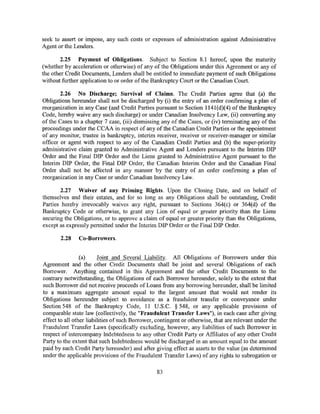 seek to assert or impose, any such costs or expenses of administration against Administrative
Agent or the Lenders.

       2.25 Payment of Obligations. Subject to Section 8.1 hereof, upon the maturity
(whether by acceleration or otherwise) of any of the Obligations under this Agreement or any of
the other Credit Documents, Lenders shall be entitled to immediate payment of such Obligations
without further application to or order of the Bankruptcy Court or the Canadian Court.

        2.26 No Discharge; Survival of Claims. The Credit Parties agree that (a) the
Obligations hereunder shall not be discharged by (i) the entry of an order confirming a plan of
reorganization in any Case (and Credit Parties pursuant to Section ll41(d)(4) of the Bankruptcy
Code, hereby waive any such discharge) or under Canadian Insolvency Law, (ii) converting any
of the Cases to a chapter 7 case, (iii) dismissing any of the Cases, or (iv) terminating any of the
proceedings under the CCAA in respect of any of the Canadian Credit Parties or the appointment
of any monitor, trustee in bankruptcy, interim receiver, receiver or receiver-manager or similar
officer or agent with respect to any of the Canadian Credit Parties and (b) the super-priority
administrative claim granted to Administrative Agent and Lenders pursuant to the Interim DIP
Order and the Final DIP Order and the Liens granted to Administrative Agent pursuant to the
Interim DIP Order, the Final DIP Order, the Canadian Interim Order and the Canadian Final
Order shall not be affected in any manner by the entry of an order confirming a plan of
reorganization in any Case or under Canadian Insolvency Law.

        2.27 Waiver of any Priming Rights. Upon the Closing Date, and on behalf of
themselves and their estates, and for so long as any Obligations shall be outstanding, Credit
Parties hereby irrevocably waives any right, pursuant to Sections 364(c) or 364(d) of the
Bankruptcy Code or otherwise, to grant any Lien of equal or greater priority than the Liens
securing the Obligations, or to approve a claim of equal or greater priority than the Obligations,
except as expressly permitted under the Interim DIP Order or the Final DIP Order.

       2.28    Co-Borrowers.


                 (a)     Joint and Several Liability. All Obligations of Borrowers under this
Agreement and the other Credit Documents shall be joint and several Obligations of each
Borrower. Anything contained in this Agreement and the other Credit Documents to the
contrary notwithstanding, the Obligations of each Borrower hereunder, solely to the extent that
such Borrower did not receive proceeds of Loans from any borrowing hereunder, shall be limited
to a maximum aggregate amount equal to the largest amount that would not render its
Obligations hereunder subject to avoidance as a fraudulent transfer or conveyance under
Section 548 of the Bankruptcy Code, 11 U.S.C. § 548, or any applicable provisions of
comparable state law (collectively, the "Fraudulent Transfer Laws"), in each case after giving
effect to all other liabilities of such Borrower, contingent or otherwise, that are relevant under the
Fraudulent Transfer Laws (specifically excluding, however, any liabilities of such Borrower in
respect of intercompany Indebtedness to any other Credit Party or Affiliates of any other Credit
Party to the extent that such Indebtedness would be discharged in an amount equal to the amount
paid by such Credit Party hereunder) and after giving effect as assets to the value (as determined
under the applicable provisions of the Fraudulent Transfer Laws) of any rights to subrogation or

                                                 83
 