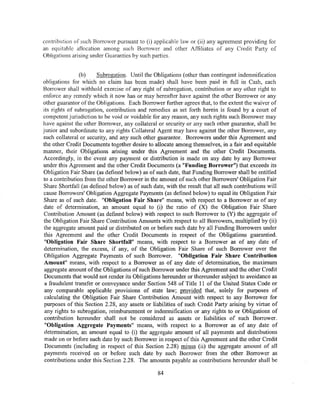 contribution of such Borrower pursuant to (i) applicable law or (ii) any agreement providing for
an equitable allocation among such Borrower and other Affiliates of any Credit Party of
Obligations arising under Guaranties by such parties.


                (b)     Subrogation. Until the Obligations (other than contingent indemnification
obligations for which no claim has been made) shall have been paid in full in Cash, each
Borrower shall withhold exercise of any right of subrogation, contribution or any other right to
enforce any remedy which it now has or may hereafter have against the other Borrower or any
other guarantor of the Obligations. Each Borrower further agrees that, to the extent the waiver of
its rights of subrogation, contribution and remedies as set forth herein is found by a court of
competent jurisdiction to be void or voidable for any reason, any such rights such Borrower may
have against the other Borrower, any col1ateral or security or any such other guarantor, shall be
junior and subordinate to any rights Collateral Agent may have against the other Borrower, any
such collateral or security, and any such other guarantor. Borrowers under this Agreement and
the other Credit Documents together desire to allocate among themselves, in a fair and equitable
manner, their Obligations arising under this Agreement and the other Credit Documents.
Accordingly, in the event any payment or distribution is made on any date by any Borrower
under this Agreement and the other Credit Documents (a "Funding Borrower") that exceeds its
Obligation Fair Share (as defined below) as of such date, that Funding Borrower shall be entitled
to a contribution from the other Borrower in the amount of such other Borrowers' Obligation Fair
Share Shortfall (as defined below) as of such date, with the result that all such contributions will
cause Borrowers' Obligation Aggregate Payments (as defined below) to equal its Obligation Fair
Share as of such date. "Obligation Fair Share" means, with respect to a Borrower as of any
date of determination, an amount equal to (i) the ratio of (X) the Obligation Fair Share
Contribution Amount (as defined below) with respect to such Borrower to (Y) the aggregate of
the Obligation Fair Share Contribution Amounts with respect to all Borrowers, multiplied by (ii)
the aggregate amount paid or distributed on or before such date by all Funding Borrowers under
this Agreement and the other Credit Documents in respect of the Obligations guarantied.
 "Obligation Fair Share ShortfaJI" means, with respect to a Borrower as of any date of
 determination, the excess, if any, of the Obligation Fair Share of such Borrower over the
 Obligation Aggregate Payments of such Borrower. "Obligation Fair Share Contribution
 Amount" means, with respect to a Borrower as of any date of determination, the maximum
 aggregate amount of the Obligations of such Borrower under this Agreement and the other Credit
 Documents that would not render its Obligations hereunder or thereunder subject to avoidance as
 a fraudulent transfer or conveyance under Section 548 of Title 11 of the United States Code or
 any comparable applicable provisions of state law; provided that, solely for purposes of
 calculating the Obligation Fair Share Contribution Amount with respect to any Borrower for
 purposes of this Section 2.28, any assets or liabilities of such Credit Party arising by virtue of
 any rights to subrogation, reimbursement or indemnification or any rights to or Obligations of
 contribution hereunder shall not be considered as assets or liabilities of such Borrower.
 "Obligation Aggregate Payments" means, with respect to a Borrower as of any date of
 cietermination, an amount equal to (i) the aggregate amount of all payments and distributions
 made on or before such date by such Borrower in respect of this Agreement and the other Credit
 Documents (including in respect of this Section 2.28) minus (ii) the aggregate amount of all
 payments received on or before such date by such Borrower from the other Borrower as
 contributions under this Section 2.28. The amounts payable as contributions hereunder shall be

                                                84
 