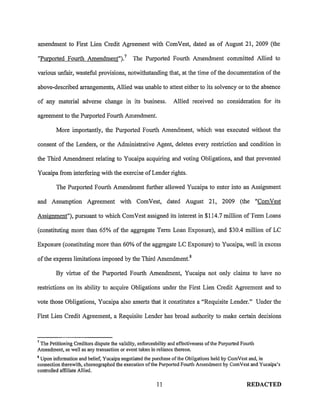 amendment to First Lien Credit Agreement with ComVest, dated as of August 21, 2009 (the

"Purported Fourth Amendment"). 7 The Purported Fourth Amendment committed Allied to

various unfair, wasteful provisions, notwithstanding that, at the time of the documentation of the

above-described arrangements, Allied was unable to attest either to its solvency or to the absence

of any material adverse change in its business.                  Allied received no consideration for its

agreement to the Purported Fourth Amendment.

         More importantly, the Purported Fourth Amendment, which was executed without the

consent of the Lenders, or the Administrative Agent, deletes every restriction and condition in

the Third Amendment relating to Yucaipa acquiring and voting Obligations, and that prevented

Yucaipa from interfering with the exercise of Lender rights.

         The Purported Fourth Amendment further allowed Yucaipa to enter into an Assignment

and Assumption Agreement with ComVest, dated August 21, 2009 (the "ComVest

Assignment"), pursuant to which ComVest assigned its interest in $114.7 million of Term Loans

(constituting more than 65% of the aggregate Term Loan Exposure), and $30.4 million of LC

Exposure (constituting more than 60% of the aggregate LC Exposure) to Yucaipa, well in excess

of the express limitations imposed by the Third Amendment. 8

         By virtue of the Purported Fourth Amendment, Yucaipa not only claims to have no

restrictions on its ability to acquire Obligations under the First Lien Credit Agreement and to

vote those Obligations, Yucaipa also asserts that it constitutes a "Requisite Lender." Under the

First Lien Credit Agreement, a Requisite Lender has broad authority to make certain decisions


7
 The Petitioning Creditors dispute the validity, enforceability and effectiveness of the Purported Fourth
Amendment, as well as any transaction or event taken in reliance thereon.
8
 Upon information and belief, Yucaipa negotiated the purchase of the Obligations held by ComVest and, in
connection therewith, choreographed the execution ofthe Purported Fourth Amendment by ComVest and Yucaipa's
controlled affiliate Allied.

                                                         11                                          REDACTED
 