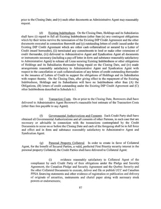 prior to the Closing Date; and (v) such other documents as Administrative Agent may reasonably
request.


                (d)     Existing Indebtedness. On the Closing Date, Holdings and its Subsidiaries
shall have (i) repaid in full all Existing Indebtedness (other than (x) any contingent obligations
which by their terms survive the termination of the Existing DIP Credit Agreement and the other
documents executed in connection therewith and (y) outstanding letters of credit issued under the
Existing DIP Credit Agreement which are either cash collateralized or secured by a Letter of
Credit issued hereunder), (ii) terminated any commitments to lend or make other extensions of
credit thereunder, (iii) delivered to Administrative Agent and Syndication Agent all documents
or instruments necessary (including a pay-off letter in form and substance reasonably satisfactory
to Administrative Agent) to release all Liens securing Existing Indebtedness or other obligations
of Holdings and its Subsidiaries thereunder being repaid on the Closing Date, and (iv) made
arrangements reasonably satisfactory to Administrative Agent and Syndication Agent with
respect to the cancellation or cash collateralization of any letters of credit outstanding thereunder
or the issuance of Letters of Credit to support the obligations of Holdings and its Subsidiaries
with respect thereto. On the Closing Date, after giving effect to the repayment of the Existing
Indebtedness, Holdings and its Subsidiaries will have no Indebtedness other than (A) the
Obligations, (B) letters of credit outstanding under the Existing DIP Credit Agreement and (C)
other Indebtedness described in Schedule 6.1.


                (e)    Transaction Costs. On or prior to the Closing Date, Borrowers shall have
delivered to Administrative Agent Borrower's reasonable best estimate of the Transaction Costs
(other than fees payable to any Agent).


               (f)   Governmental Authorizations and Consents. Each Credit Party shall have
obtained all Governmental Authorizations and all consents of other Persons, in each case that are
necessary or advisable in connection with the transactions contemplated by the Credit
Documents to occur on or before the Closing Date and each of the foregoing shall be in full force
and effect and in form and substance reasonably satisfactory to Administrative Agent and
Syndication Agent.


               (g)     Personal Property Collateral. In order to create in favor of Collateral
Agent, for the benefit of Secured Parties, a valid, perfected First Priority security interest in the
personal property Collateral, the Credit Parties shall have delivered to Collateral Agent:


                       (i)       evidence reasonably satisfactory to Collateral Agent of the
        compliance by each Credit Party of their obligations under the Pledge and Security
        Agreement, the Canadian Pledge and Security Agreement and the Quebec Security and
        the other Collateral Documents to execute, deliver and file or publish UCC and Canadian
        PPSA financing statements and other evidence of registration or publication and delivery
        of originals of securities, instruments and chattel paper along with necessary stock
        powers or endorsements;

                                                 87
 