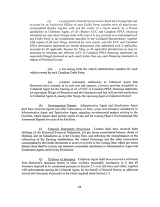 (ii)      a completed Collateral Questionnaire dated the Closing Date and
      executed by an Authorized Officer of each Credit Party, together with all attachments
      contemplated thereby together with (A) the results of a recent search, by a Person
      satisfactory to Collateral Agent, of all effective UCC and Canadian PPSA financing
      statements (or equivalent filings) made with respect to any personal or mixed property of
      any Credit Party in the jurisdictions specified in the Collateral Questionnaire, together
      with copies of all such filings disclosed by such search, and (B) UCC and Canadian
      PPSA termination statements (or similar documents) duly authorized and, if applicable,
      executed by all applicable Persons for filing in all applicable jurisdictions as may be
      necessary to terminate any effective UCC or Canadian PPSA financing statements (or
      equivalent filings) disclosed in such search (other than any such financing statements in
      respect ofPermitted Liens);


                     (iii)    a list setting forth the vehicle identification numbers for each
       vehicle owned by each Canadian Credit Party;


                      (iv)       evidence reasonably satisfactory to Collateral Agent that
       Borrowers have retained, at its sole cost and expense, a service provider acceptable to
       Collateral Agent for the tracking of all of UCC or Canadian PPSA financing statements
       (or equivalent filings) of Borrowers and the Guarantors and that will provide notification
       to Collateral Agent of, among other things, the upcoming lapse or expiration thereof.


                (h)    Environmental Reports. Administrative Agent and Syndication Agent
shall have received reports and other information, in form, scope and substance satisfactory to
Administrative Agent and Syndication Agent, regarding environmental matters relating to the
Facilities, which reports shall include copies of any and all existing Phase I Environmental Site
Assessment Reports for each of the Facilities.


               (i)     Financial Statements; Projections. Lenders shall have received from
Holdings (i) the Historical Financial Statements, (ii) pro forma consolidated balance sheets of
Holdings and its Subsidiaries as at the Closing Date, and reflecting the consummation of the
refinancing of the Existing Indebtedness, the related financings and the other transactions
contempiated by ihe Credit Documents to occur on or prior to the Closing Date, which pro forma
balance sheet shall be in form and substance reasonably satisfactory to Administrative Agent and
Syndication Agent, and (iii) the Projections.


               (j)    Evidence of Insurance. Collateral Agent shall have received a certificate
from Borrower's insurance broker or other evidence reasonably satisfactory to it that all
insurance required to be maintained pursuant to Section 5.5 is in full force and effect, together
with endorsements naming the Collateral Agent, for the benefit of Secured Parties, as additional
insured and loss payee thereunder to the extent required under Section 5.5.



                                               88
 