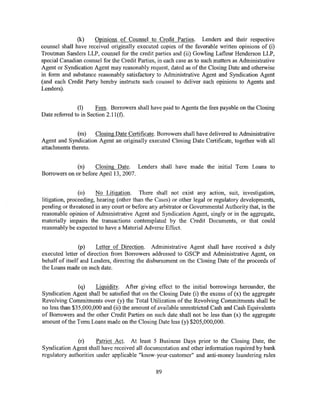 (k)    Opinions of Counsel to Credit Parties. Lenders and their respective
counsel shall have received originally executed copies of the favorable written opinions of (i)
Troutman Sanders LLP, counsel for the credit parties and (ii) Gowling Lafleur Henderson LLP,
special Canadian counsel for the Credit Parties, in each case as to such matters as Administrative
Agent or Syndication Agent may reasonably request, dated as of the Closing Date and otherwise
in form and substance reasonably satisfactory to Administrative Agent and Syndication Agent
(and each Credit Party hereby instructs such counsel to deliver such opinions to Agents and
Lenders).


               (1)     Fees. Borrowers shall have paid to Agents the fees payable on the Closing
Date referred to in Section 2.11(t).


               (m)   Closing Date Certificate. Borrowers shall have delivered to Administrative
Agent and Syndication Agent an originally executed Closing Date Certificate, together with all
attachments thereto.


              (n)    Closing Date. Lenders shall have made the initial Term Loans to
Borrowers on or before April 13, 2007.


                (o)    No Litigation. There shall not exist any action, suit, investigation,
litigation, proceeding, hearing (other than the Cases) or other legal or regulatory developments,
pending or threatened in any court or before any arbitrator or Governmental Authority that, in the
reasonable opinion of Administrative Agent and Syndication Agent, singly or in the aggregate,
materially impairs the transactions contemplated by the Credit Documents, or that could
reasonably be expected to have a Material Adverse Effect.


                (p)    Letter of Direction. Administrative Agent shall have received a duly
executed letter of direction from Borrowers addressed to GSCP and Administrative Agent, on
behalf of itself and Lenders, directing the disbursement on the Closing Date of the proceeds of
the Loans made on such date.


               (q)    Liquidity. After giving effect to the initial borrowings hereunder, the
Syndication Agent shall be satisfied that on the Closing Date (i) the excess of (x) the aggregate
Revolving Commitments over (y) the Total Utilization of the Revolving Commitments shall be
no less than $35,000,000 and (ii) the amount of available unrestricted Cash and Cash Equivalents
of Borrowers and the other Credit Parties on such date shall not be less than (x) the aggregate
amount ofthe Term Loans made on the Closing Date less (y) $205,000,000.


               (r)     Patriot Act. At least 5 Business Days prior to the Closing Date, the
Syndication Agent shall have received all documentation and other information required by bank
regulatory authorities under applicable "know-your-customer" and anti-money laundering rules

                                                89
 