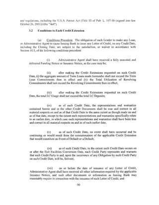 and regulations, including the U.S.A. Patriot Act (Title lii of Pub. L. 107-56 (signed into law
October 26, 2001)) (the "Act").

       3.2    Conditions to Each Credit Extension.


               (a)    Conditions Precedent. The obligation of each Lender to make any Loan,
or Administrative Agent to cause Issuing Bank to issue any Letter of Credit, on any Credit Date,
including the Closing Date, are subject to the satisfaction, or waiver in accordance with
Section 10.5, ofthe following conditions precedent:


                     (i)      Administrative Agent shall have received a fully executed and
       delivered Funding Notice or Issuance Notice, as the case may be;


                       (ii)     after making the Credit Extensions requested on such Credit
       Date, (i) the aggregate amount of Term Loans made hereunder shall not exceed the Term
       Loan Commitments then in effect and (ii) the Total Utilization of Revolving
       Commitments shall not exceed the Revolving Commitments then in effect;


                       (iii)   after making the Credit Extensions requested on such Credit
       Date, the total LC Usage shall not exceed the total LC Deposits;


                       (iv)      as of such Credit Date, the representations and warranties
       contained herein and in the other Credit Documents shall be true and correct in all
       material respects on and as of that Credit Date to the same extent as though made on and
       as of that date, except to the extent such representations and warranties specifically relate
       to an earlier date, in which case such representations and warranties shall have been true
       and correct in all material respects on and as of such earlier date;


                     (v)        as of such Credit Date, no event shall have occurred and be
       continuing or would result from the consummation of the applicable Credit Extension
       that would constitute an Event of Default or a Default;


                      (vi)       as of such Credit Date, to the extent such Credit Date occurs on
       or after the Exit Facilities Conversion Date, each Credit Party represents and warrants
       that such Credit Party is and, upon the incurrence of any Obligation by such Credit Party
       on such Credit Date, will be, Solvent;


                     (vii)      on or before the date of issuance of any Letter of Credit,
       Administrative Agent shall have received all other information required by the applicable
       Issuance Notice, and such other documents or information as Issuing Bank may
       reasonably require in connection with the issuance of such Letter of Credit; and

                                                90
 