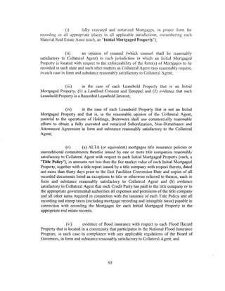 (i)       fully executed and notarized Mortgages, in proper form for
recording in all appropriate places in all applicable jurisdictions, encumbering each
Material Real Estate Asset (each, an "Initial Mortgaged Property");


                (ii)     an opm10n of counsel (which counsel shall be reasonably
satisfactory to Collateral Agent) in each jurisdiction in which an Initial Mortgaged
Property is located with respect to the enforceability of the form(s) of Mortgages to be
recorded in such state and such other matters as Collateral Agent may reasonably request,
in each case in form and substance reasonably satisfactory to Collateral Agent;


              (iii)     in the case of each Leasehold Property that is an Initial
Mortgaged Property, (1) a Landlord Consent and Estoppel and (2) evidence that such
Leasehold Property is a Recorded Leasehold Interest;


               (iv)      in the case of each Leasehold Property that is not an Initial
Mortgaged Property and that is, in the reasonable opinion of the Collateral Agent,
material to the operations of Holdings, Borrowers shall use commercially reasonable
efforts to obtain a fully executed and notarized Subordination, Non-Disturbance and
Attornment Agreement in form and substance reasonably satisfactory to the Collateral
Agent;


                (v)       (a) ALTA (or equivalent) mortgagee title insurance policies or
unconditional commitments therefor issued by one or more title companies reasonably
satisfactory to Collateral Agent with respect to each Initial Mortgaged Property (each, a
"Title Policy"), in amounts not less than the fair market value of each Initial Mortgaged
Property, together with a title report issued by a title company with respect thereto, dated
not more than thirty days prior to the Exit Facilities Conversion Date and copies of all
recorded documents listed as exceptions to title or otherwise referred to therein, each in
form and substance reasonably satisfactory to Collateral Agent and (b) evidence
satisfactory to Collateral Agent that such Credit Party has paid to the title company or to
the appropriate governmental authorities all expenses and premiums of the title company
and all other sums required in connection with the issuance of each Title Policy and all
recording and stamp taxes (including mortgage recording and intangible taxes) payable in
connection with recording the Mortgages for each Initial Mortgaged Property in the
appropriate real estate records;


                (vi)      evidence of flood insurance with respect to each Flood Hazard
Property that is located in a community that participates in the National Flood Insurance
Program, in each c:ase in compliance with any applicable regulations of the Board of
Governors, in form and substance reasonably satisfactory to Collateral Agent; and




                                        92
 