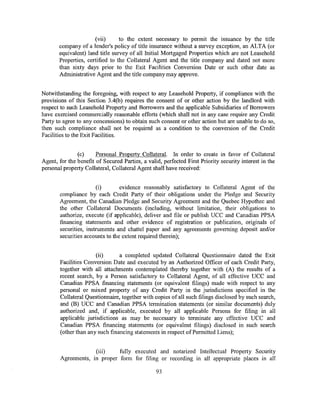 (vii)      to the extent necessary to permit the issuance by the title
       company of a lender's policy of title insurance without a survey exception, an ALTA (or
       equivalent) land title survey of all Initial Mortgaged Properties which are not Leasehold
       Properties, certified to the Collateral Agent and the title company and dated not more
       than sixty days prior to the Exit Facilities Conversion Date or such other date as
       Administrative Agent and the title company may approve.


Notwithstanding the foregoing, with respect to any Leasehold Property, if compliance with the
provisions of this Section 3.4(b) requires the consent of or other action by the landlord with
respect to such Leasehold Property and Borrowers and the applicable Subsidiaries of Borrowers
have exercised commercially reasonable efforts (which shall not in any case require any Credit
Party to agree to any concessions) to obtain such consent or other action but are unable to do so,
then such compliance shall not be required as a condition to the conversion of the Credit
Facilities to the Exit Facilities.


               (c)     Personal Property Collateral. In order to create in favor of Collateral
Agent, for the benefit of Secured Parties, a valid, perfected First Priority security interest in the
personal property Collateral, Collateral Agent shall have received:


                       (i)       evidence reasonably satisfactory to Collateral Agent of the
       compliance by each Credit Party of their obligations under the Pledge and Security
       Agreement, the Canadian Pledge and Security Agreement and the Quebec Hypothec and
       the other Collateral Documents (including, without limitation, their obligations to
       authorize, execute (if applicable), deliver and file or publish UCC and Canadian PPSA
       financing statements and other evidence of registration or publication, originals of
       securities, instruments and chattel paper and any agreements governing deposit and/or
       securities accounts to the extent required therein);


                      (ii)      a completed updated Collateral Questionnaire dated the Exit
       Facilities Conversion Date and executed by an Authorized Officer of each Credit Party,
       together with all attachments contemplated thereby together with (A) the results of a
       recent search, by a Person satisfactory to Collateral Agent, of all effective UCC and
       Canadian PPSA financing statements (or equivalent filings) made with respect to any
       personal or mixed property of any Credit Party in the jurisdictions specified in the
       Collateral Questionnaire, together with copies of all such filings disclosed by such search,
       and (B) UCC and Canadian PPSA termination statements (or similar documents) duly
       authorized and, if applicable, executed by all applicable Persons for filing in all
       applicable jurisdictions as may be necessary to terminate any effective UCC and
       Canadian PPSA financing statements (or equivalent filings) disclosed in such search
       (other than any such financing statements in respect of Permitted Liens);


                     (iii)    fully executed and notarized Intellectual Property Security
        Agreements, in proper form for filing or recording in all appropriate places in all

                                                 93
 