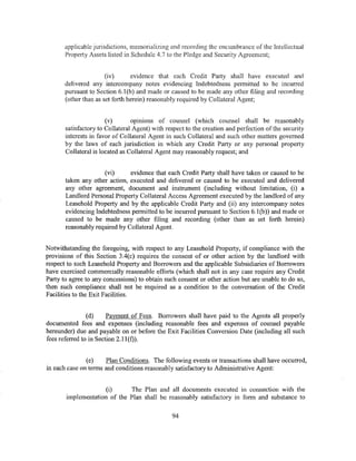 applicable jurisdictions, memorializing and recording the encumbrance of the Intellectual
       Property Assets listed in Schedule 4. 7 to the Pledge and Security Agreement;


                       (iv)      evidence that each Credit Party shall have executed and
       delivered any intercompany notes evidencing Indebtedness permitted to be incurred
       pursuant to Section 6.1 (b) and made or caused to be made any other filing and recording
       (other than as set forth herein) reasonably required by Collateral Agent;


                       (v)       opmwns of counsel (which counsel shall be reasonably
       satisfactory to Collateral Agent) with respect to the creation and perfection of the security
       interests in favor of Collateral Agent in such Collateral and such other matters governed
       by the laws of each jurisdiction in which any Credit Party or any personal property
       Collateral is located as Collateral Agent may reasonably request; and


                     (vi)      evidence that each Credit Party shall have taken or caused to be
       taken any other action, executed and delivered or caused to be executed and delivered
       any other agreement, document and instrument (including without limitation, (i) a
       Landlord Personal Property Collateral Access Agreement executed by the landlord of any
       Leasehold Property and by the applicable Credit Party and (ii) any intercompany notes
       evidencing Indebtedness permitted to be incurred pursuant to Section 6.1 (b)) and made or
       caused to be made any other filing and recording (other than as set forth herein)
       reasonably required by Collateral Agent.


Notwithstanding the foregoing, with respect to any Leasehold Property, if compliance with the
provisions of this Section 3.4(c) requires the consent of or other action by the landlord with
respect to such Leasehold Property and Borrowers and the applicable Subsidiaries of Borrowers
have exercised commercially reasonable efforts (which shall not in any case require any Credit
Party to agree to any concessions) to obtain such consent or other action but are unable to do so,
then such compliance shall not be required as a condition to the conversation of the Credit
Facilities to the Exit Facilities.


                (d)     Payment of Fees. Borrowers shall have paid to the Agents all properly
documented fees and expenses (including reasonable fees and expenses of counsel payable
hereunder) due and payable on or before the Exit Facilities Conversion Date (including all such
fees referred to in Section 2.11 (f)).


               (e)    Plan Conditions. The following events or transactions shall have occurred,
in each case on terms and conditions reasonably satisfactory to Administrative Agent:


                    (i)      The Plan and all documents executed in cormection with the
       implementation of the Plan shall be reasonably satisfactory in form and substance to


                                                94
 