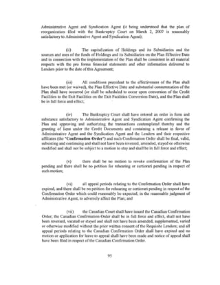 Administrative Agent and Syndication Agent (it being understood that the plan of
reorganization filed with the Bankruptcy Court on March 2, 2007 is reasonably
satisfactory to Administrative Agent and Syndication Agent);


               (ii)      The capitalization of Holdings and its Subsidiaries and the
sources and uses of the funds of Holdings and its Subsidiaries on the Plan Effective Date
and in connection with the implementation of the Plan shall be consistent in all material
respects with the pro forma financial statements and other information delivered to
Lenders prior to the date of this Agreement;


                 (iii)    All conditions precedent to the effectiveness of the Plan shall
have been met (or waived), the Plan Effective Date and substantial consummation of the
Plan shall have occurred (or shall be scheduled to occur upon conversion of the Credit
Facilities to the Exit Facilities on the Exit Facilities Conversion Date), and the Plan shall
be in full force and effect;


                 (iv)    The Bankruptcy Court shall have entered an order in form and
substance satisfactory to Administrative Agent and Syndication Agent confirming the
Plan and approving and authorizing the transactions contemplated thereby and the
granting of liens under the Credit Documents and containing a release in favor of
Administrative Agent and the Syndication Agent and the Lenders and their respective
affiliates (the "Confirmation Order") and such Confirmation Order shall be final, valid,
subsisting and continuing and shall not have been reversed, amended, stayed or otherwise
modified and shall not be subject to a motion to stay and shall be in full force and effect;


              (v)       there shall be no motion to revoke confirmation of the Plan
pending and there shall be no petition for rehearing or certiorari pending in respect of
such motion;


               (vi)      all appeal periods relating to the Confirmation Order shall have
expired, and there shall be no petition for rehearing or certiorari pending in respect of the
Confirmation Order which could reasonably be expected, in the reasonable judgment of
Administrative Agent, to adversely affect the Plan; and


               (vii)     the Canadian Court shall have issued the Canadian Confirmation
Order; the Canadian Confirmation Order shall be in full force and effect, shall not have
been reversed, vacated or stayed and shall not have been amended, supplemented, varied
or otherwise modified without the prior written consent of the Requisite Lenders; and all
appeal periods relating to the Canadian Confirmation Order shall have expired and no
motion or application for leave to appeal shall have been made and notice of appeal shall
have been filed in respect of the Canadian Confirmation Order.


                                         95
 