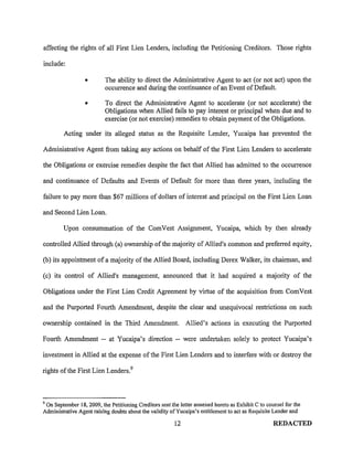 affecting the rights of all First Lien Lenders, including the Petitioning Creditors. Those rights

include:

                  •        The ability to direct the Administrative Agent to act (or not act) upon the
                           occurrence and during the continuance of an Event of Default.

                  •       To direct the Administrative Agent to accelerate (or not accelerate) the
                          Obligations when Allied fails to pay interest or principal when due and to
                          exercise (or not exercise) remedies to obtain payment of the Obligations.

         Acting under its alleged status as the Requisite Lender, Yucaipa has prevented the

Administrative Agent from taking any actions on behalf of the First Lien Lenders to accelerate

the Obligations or exercise remedies despite the fact that Allied has admitted to the occurrence

and continuance of Defaults and Events of Default for more than three years, including the

failure to pay more than $67 millions of dollars of interest and principal on the First Lien Loan

and Second Lien Loan.

         Upon consummation of the ComVest Assigmnent, Yucaipa, which by then already

controlled Allied through (a) ownership of the majority of Allied's common and preferred equity,

(b) its appointment of a majority of the Allied Board, including Derex Walker, its chairman, and

(c) its control of Allied's management, announced that it had acquired a majority of the

Obligations under the First Lien Credit Agreement by virtue of the acquisition from ComVest

and the Purported Fourth Amendment, despite the clear and unequivocal restrictions on such

ownership contained in the Third Amendment.                   Allied's actions in executing the Purported

Fourth Amendment -- at Yucaipa's direction -- were undertaken solely to protect Yucaipa's

investment in Allied at the expense of the First Lien Lenders and to interfere with or destroy the

rights of the First Lien Lenders. 9



9
 On September 18, 2009, the Petitioning Creditors sent the letter annexed hereto as Exhibit C to counsel for the
Administrative Agent raising doubts about the validity ofYucaipa's entitlement to act as Requisite Lender and

                                                         12                                         REDACTED
 
