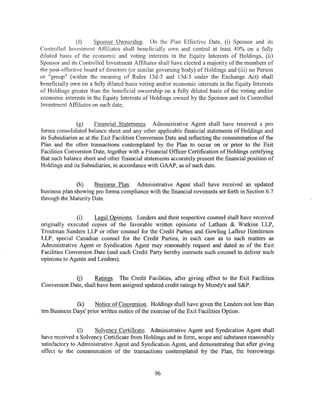 (f)    Sponsor Ownership. On the Plan Effective Date, (i) Sponsor and its
Controlled Investment Affiliates shall beneficially own and control at least 40% on a fully
diluted basis of the economic and voting interests in the Equity Interests of Holdings, (ii)
Sponsor and its Controlled Investment Affiliates shall have elected a majority of the members of
the post-effective board of directors (or similar governing body) of Holdings and (iii) no Person
or "group" (within the meaning of Rules 13d-3 and 13d-5 under the Exchange Act) shall
beneficially own on a fully diluted basis voting and/or economic interests in the Equity Interests
of Holdings greater than the beneficial ownership on a fully diluted basis of the voting and/or
economic interests in the Equity Interests of Holdings owned by the Sponsor and its Controlled
Investment Affiliates on such date;


                (g)     Financial Statements. Administrative Agent shall have received a pro
forma consolidated balance sheet and any other applicable financial statements of Holdings and
its Subsidiaries as at the Exit Facilities Conversion Date and reflecting the consummation of the
Plan and the other transactions contemplated by the Plan to occur on or prior to the Exit
Facilities Conversion Date, together with a Financial Officer Certification of Holdings certifying
that such balance sheet and other financial statements accurately present the financial position of
Holdings and its Subsidiaries, in accordance with GAAP, as of such date.


               (h)    Business Plan. Administrative Agent shall have received an updated
business plan showing pro forma compliance with the financial covenants set forth in Section 6.7
through the Maturity Date.


               (i)    Legal Opinions. Lenders and their respective counsel shall have received
originally executed copies of the favorable written opinions of Latham & Watkins LLP,
Troutman Sanders LLP or other counsel for the Credit Parties and Gowling Lafleur Henderson
LLP, special Canadian counsel for the Credit Parties, in each case as to such matters as
Administrative Agent or Syndication Agent may reasonably request and dated as of the Exit
Facilities Conversion Date (and each Credit Party hereby instructs such counsel to deliver such
opinions to Agents and Lenders).


             (j)      Ratings. The Credit Facilities, after giving effect to the Exit Facilities
Conversion Date, shall have been assigned updated credit ratings by Moody's and S&P.


              (k)     Notice of Conversion. Holdings shall have given the Lenders not less than
ten Business Days' prior written notice of the exercise of the Exit Facilities Option.


                (1)   Solvency Certificate. Administrative Agent and Syndication Agent shall
have received a Solvency Certificate from Holdings and in form, scope and substance reasonably
satisfactory to Administrative Agent and Syndication Agent, and demonstrating that after giving
effect to the consummation of the transactions contemplated by the Plan, the borrowings


                                                96
 