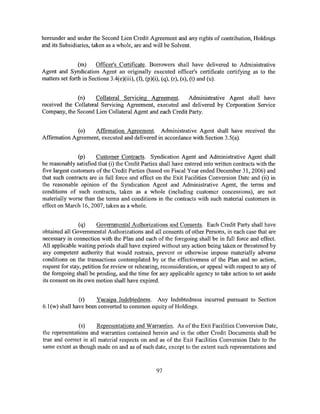 hereunder and under the Second Lien Credit Agreement and any rights of contribution, Holdings
and its Subsidiaries, taken as a whole, are and will be Solvent.


                (m)     Officer's Certificate. Borrowers shall have delivered to Administrative
Agent and Syndication Agent an originally executed officer's certificate certifying as to the
matters set forth in Sections 3.4(e)(iii), (f), (p)(i), (q), (r), (s), (t) and (u).


              (n)     Collateral Servicing Agreement.     Administrative Agent shall have
received the Collateral Servicing Agreement, executed and delivered by Corporation Service
Company, the Second Lien Collateral Agent and each Credit Party.


              (o)   Affirmation Agreement. Administrative Agent shall have received the
Affirmation Agreement, executed and delivered in accordance with Section 3.5(a).


                (p)    Customer Contracts. Syndication Agent and Administrative Agent shall
be reasonably satisfied that (i) the Credit Parties shall have entered into written contracts with the
five largest customers of the Credit Parties (based on Fiscal Year ended December 31, 2006) and
that such contracts are in full force and effect on the Exit Facilities Conversion Date and (ii) in
the reasonable opinion of the Syndication Agent and Administrative Agent, the terms and
conditions of such contracts, taken as a whole (including customer concessions), are not
materially worse than the terms and conditions in the contracts with such material customers in
effect on March 16, 2007, taken as a whole.


                (q)      Governmental Authorizations and Consents. Each Credit Party shall have
obtained all Governmental Authorizations and all consents of other Persons, in each case that are
necessary in connection with the Plan and each of the foregoing shall be in full force and effect.
All applicable waiting periods shall have expired without any action being taken or threatened by
any competent authority that would restrain, prevent or otherwise impose materially adverse
conditions on the transactions contemplated by or the effectiveness of the Plan and no action,
request for stay, petition for review or rehearing, reconsideration, or appeal with respect to any of
the foregoing shall be pending, and the time for any applicable agency to take action to set aside
its consent on its own motion shall have expired.


               (r)    Yucaipa Indebtedness. Any Indebtedness incurred pursuant to Section
6.1(w) shall have been converted to common equity of Holdings.


               (s)     Representations and Warranties. As ofthe Exit Facilities Conversion Date,
the representations and warranties contained herein and in the other Credit Documents shall be
true and correct in all material respects on and as of the Exit Facilities Conversion Date to the
same extent as though made on and as of such date, except to the extent such representations and



                                                 97
 