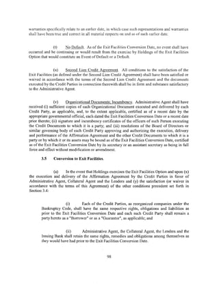 warranties specifically relate to an earlier date, in which case such representations and warranties
shall have been true and correct in all material respects on and as of such earlier date.


              (t)    No Default. As of the Exit Facilities Conversion Date, no event shall have
occurred and be continuing or would result from the exercise by Holdings of the Exit Facilities
Option that would constitute an Event of Default or a Default.


                (u)     Second Lien Credit Agreement. All conditions to the satisfaction of the
Exit Facilities (as defined under the Second Lien Credit Agreement) shall have been satisfied or
waived in accordance with the terms of the Second Lien Credit Agreement and the documents
executed by the Credit Parties in connection therewith shall be in form and substance satisfactory
to the Administrative Agent.


                (v)     Organizational Documents; Incumbency. Administrative Agent shall have
received (i) sufficient copies of each Organizational Document executed and delivered by each
Credit Party, as applicable, and, to the extent applicable, certified as of a recent date by the
appropriate governmental official, each dated the Exit Facilities Conversion Date or a recent date
prior thereto; (ii) signature and incumbency certificates of the officers of such Person executing
the Credit Documents to which it is a party; and (iii) resolutions of the Board of Directors or
similar governing body of each Credit Party approving and authorizing the execution, delivery
and performance of the Affirmation Agreement and the other Credit Documents to which it is a
party or by which it or its assets may be bound as of the Exit Facilities Conversion Date, certified
as of the Exit Facilities Conversion Date by its secretary or an assistant secretary as being in full
force and effect without modification or amendment.

        3.5    Conversion to Exit Facilities.


              (a)    In the event that Holdings exercises the Exit Facilities Option and upon (x)
the execution and delivery of the Affirmation Agreement by the Credit Parties in favor of
Administrative Agent, Collateral Agent and the Lenders and (y) the satisfaction (or waiver in
accordance with the terms of this Agreement) of the other conditions precedent set forth in
Section 3.4:


                       (i)        Each of the Credit Parties, as reorganized companies under the
        Bankruptcy Code, shall have the same respective rights, obligations and liabilities as
        prior to the Exit Facilities Conversion Date and each such Credit Party shall remain a
        party hereto as a "Borrower" or as a "Guarantor", as applicable; and


                      (ii)       Administrative Agent, the Collateral Agent, the Lenders and the
        Issuing Bank shall retain the same rights, remedies and obligations among themselves as
        they would have had prior to the Exit Facilities Conversion Date.



                                                 98
 