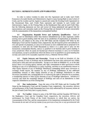 SECTION 4. REPRESENTATIONS AND WARRANTIES


        In order to induce Lenders to enter into this Agreement and to make each Credit
Extension to be made thereby and Administrative Agent to cause Issuing Bank to issue Letters of
Credit, and the Lenders and the Agents to amend and restate the Existing Credit Agreement on
the Restatement Date, each Credit Party represents and warrants to each Lender and
Administrative Agent, on the Closing Date, on the Restatement Date and on each Credit Date,
that the following statements are true and correct (it being understood and agreed that the
representations and warranties made on the Closing Date are deemed to be made concurrently
with the consummation ofthe transactions contemplated hereby):

        4.1    Organization; Requisite Power and Authority; Qualification. Each of
Holdings and its Subsidiaries (other than Inactive Subsidiaries) (a) is duly organized, validly
existing and in good standing under the laws of its jurisdiction of organization as identified in
Schedule 4.1, (b) subject to the entry of the DIP Order and the Canadian DIP Order by the
Bankruptcy Court and the Canadian Court, respectively, has all requisite power and authority to
own and operate its properties, to carry on its business as now conducted and as proposed to be
conducted, to enter into the Credit Documents to which it is a party and to carry out the
transactions contemplated thereby, and (c) is qualified to do business and in good standing in
every jurisdiction where its assets are located and wherever necessary to carry out its business
and operations, except in jurisdictions where the failure to be so qualified or in good standing has
not had, and could not be reasonably expected to have, a Material Adverse Effect.

        4.2     Equity Interests and Ownership. Except as set forth on Schedule 4.2, the
Equity Interests of each of Holdings and its Subsidiaries has been duly authorized and validly
issued and is fully paid and non-assessable. Except as set forth on Schedule 4.2, as of the date
hereof, there is no existing option, warrant, call, right, commitment or other agreement to which
Holdings or any of its Subsidiaries is a party requiring, and there is no membership interest or
other Equity Interests of any of Holdings' Subsidiaries outstanding which upon conversion or
exchange would require, the issuance by any of Holdings' Subsidiaries of any additional
membership interests or other Equity Interests of any of Holdings' Subsidiaries or other
Securities convertible into, exchangeable for or evidencing the right to subscribe for or purchase,
a membership interest or other Equity Interests of any of Holdings' Subsidiaries. Schedule 4.2
correctly sets forth the ownership interest of Holdings and each of its Subsidiaries in their
respective Subsidiaries as of the Closing Date.

        4.3     Due Authorization. Upon the entry of the DIP Order and the Canadian DIP
Order by the Bankruptcy Court and the Canadian Court, respectively , the execution, delivery
and performance of the Credit Documents have been duly authorized by all necessary action on
the part of each Credit Party that is a party thereto.

       4.4   No Conflict. Subject to entry of the DIP Order and the Canadian DIP Order by
the Bankruptcy Court and the Canadian Court, respectively, the execution, delivery and
performance by Credit Parties of the Credit Documents to which they are parties, the
consummation of the Plan, and the consummation of the transactions contemplated by the Credit
Documents do not and wi11 not (a) violate (i) any provision of any law or any governmental rule

                                                 99
 