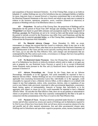 and completion of financial statement footnotes. As of the Closing Date, except as set forth on
Schedule 4.7, neither Holdings nor any of its Subsidiaries has any contingent liability or liability
for taxes, long-term lease or unusual forward or long-term commitment that is not reflected in
the Historical Financial Statements or the notes thereto and which in any such case is material in
relation to the business, operations, properties, assets, condition (financial or otherwise) or
prospects of Holdings and any of its Subsidiaries taken as a whole.

        4.8     Projections. On and as of the Closing Date, the projections of Holdings and its
Subsidiaries for the period of Fiscal Year 2007 through and including Fiscal Year 2012 (the
"Projections") are based on good faith estimates and assumptions made by the management of
Holdings; provided, the Projections are not to be viewed as facts and that actual results during
the period or periods covered by the Projections may differ from such Projections and that the
differences may be material; provided further, as of the Closing Date, management of Holdings
believed that the Projections were reasonable.

       4.9    No Material Adverse Change.             Since December 31, 2005, no event,
circumstance or change has occurred that has caused or evidences, either in any case or in the
aggregate, a Material Adverse Effect, other than (w) as described in the Disclosure Statement, (x)
the commencement of the Cases and the events typically resulting from the commencement of
the Cases, (y) on and after the Plan Effective Date, such changes and developments that are
contemplated by the Plan and (z) such events, circumstances or changes that have been publicly
disclosed by Holdings or its Subsidiaries.

        4.10 No Restricted Junior Payments. Since the Closing Date, neither Holdings nor
any of its Subsidiaries has directly or indirectly declared, ordered, paid or made, or set apart any
sum or property for, any Restricted Junior Payment or agreed to do so except (i) Restricted
Junior Payments made pursuant to the Plan and (ii) Restricted Junior Payments as permitted
pursuant to Section 6.4.

       4.11 Adverse Proceedings, etc. Except for the Cases, there are no Adverse
Proceedings, individually or in the aggregate, that could reasonably be expected to have a
Material Adverse Effect. Neither Holdings nor any of its Subsidiaries (a) is in violation of any
applicable laws (including Environmental Laws) that, individually or in the aggregate, could
reasonably be expected to have a Material Adverse Effect, or (b) is subject to or in default with
respect to any final judgments, orders, writs, injunctions, decrees, rules or regulations of any
court or any federal, state, provincial, municipal or other governmental department, commission,
board, bureau, agency or instrumentality, domestic or foreign, that, individually or in the
aggregate with respect to clause (a) or (b), could reasonably be expected to have a Material
Adverse Effect. On and after the Plan Effective Date, there are no pre-petition or administrative
claims or pre-petition Liens other than those expressly contemplated by the Plan to be paid in
connection with the consummation of the Plan or to survive the Plan Effective Date.

        4.12 Payment of Taxes. Except as otherwise permitted under Section 5.3, all federal
income and all other material tax returns and reports of Holdings and its Subsidiaries required to
be filed by any of them have been timely filed, and all taxes shown on such tax returns to be due
and payable and all other material assessments, fees and other governmental charges upon
Holdings and its Subsidiaries and upon their respective properties, assets, income, businesses and

                                                101
 