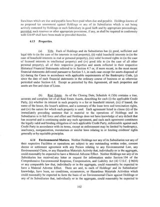franchises which arc due and payable have been paid when due and payable. Holdings knows of
no proposed tax assessment against Holdings or any of its Subsidiaries which is not being
actively contested by Holdings or such Subsidiary in good faith and by appropriate proceedings;
provided, such reserves or other appropriate provisions, if any, as shall be required in conformity
with GAAP shall have been made or provided therefor.

       4.13    Properties.


                 (a)     Title. Each of Holdings and its Subsidiaries has (i) good, sufficient and
legal title to (in the case of fee interests in real property), (ii) valid leasehold interests in (in the
case of leasehold interests in real or personal property), (iii) valid licensed rights in (in the case
of licensed interests in intellectual property) and (iv) good title to (in the case of all other
personal property), all of their respective properties and assets reflected in their respective
Historical Financial Statements referred to in Section 4.7 or, if more recent, in the most recent
financial statements delivered pursuant to Section 5.1, in each case except for assets disposed of
(x) during the Cases in accordance with applicable requirements of the Bankruptcy Code, (y)
since the date of such financial statements in the ordinary course of business or as otherwise
permitted under Section 6.8. Except as permitted by this Agreement, all such properties and
assets are free and clear of Liens.


                (b)     Real Estate. As of the Closing Date, Schedule 4.13(b) contains a true,
accurate and complete list of all Real Estate Assets, describing for each (i) the applicable Credit
Party, (ii) whether its interest in such property is a fee or leasehold interest, (iii) if leased, the
name of the lessor, the lessor's address, and a summary of the lease term and termination rights,
and (iv) the nature for which such property is used. Each agreement listed in clause (ii) of the
immediately preceding sentence that is material to the operations of Holdings and its
Subsidiaries is in full force and effect and Holdings does not have knowledge of any default that
has occurred and is continuing under any such agreement, and each such agreement constitutes
the legally valid and binding obligation of each applicable Credit Party, enforceable against such
Credit Party in accordance with its terms, except as enforcement may be limited by bankruptcy,
insolvency, reorganization, moratorium or similar laws relating to or limiting creditors' rights
generally or by equitable principles.

        4.14 Environmental Matters. Neither Holdings nor any of its Subsidiaries nor any of
their respective Facilities or operations are subject to any outstanding written order, consent
decree or settlement agreement with any Person relating to any Environmental Law, any
Environmental Claim, or any Hazardous Materials Activity that, individually or in the aggregate,
could reasonably be expected to have a Material Adverse Effect. Neither Holdings nor any of its
Subsidiaries has received any letter or request for information under Section 104 of the
Comprehensive Environmental Response, Compensation, and Liability Act (42 U.S.C. § 9604)
or any comparable law that, individually or in the aggregate, could reasonably be expected to
have a Material Adverse Effect. There are and, to each of Holdings' and its Subsidiaries'
knowledge, have been, no conditions, occurrences, or Hazardous Materials Activities which
could reasonably be expected to form the basis of an Environmental Claim against Holdings or
any of its Subsidiaries that, individually or in the aggregate, could reasonably be expected to

                                                  102
 