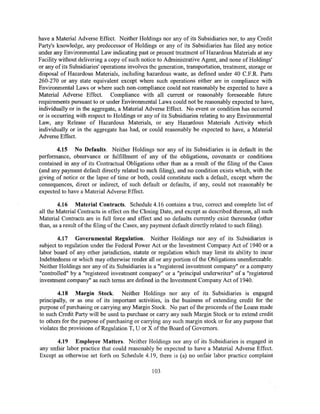 have a Material Adverse Effect. Neither Holdings nor any of its Subsidiaries nor, to any Credit
Party's knowledge, any predecessor of Holdings or any of its Subsidiaries has filed any notice
under any Environmental Law indicating past or present treatment of Hazardous Materials at any
Facility without delivering a copy of such notice to Administrative Agent, and none of Holdings'
or any of its Subsidiaries' operations involves the generation, transportation, treatment, storage or
disposal of Hazardous Materials, including hazardous waste, as defined under 40 C.F.R. Parts
260-270 or any state equivalent except where such operations either are in compliance with
Environmental Laws or where such non-compliance could not reasonably be expected to have a
Material Adverse Effect. Compliance with all current or reasonably foreseeable future
requirements pursuant to or under Environmental Laws could not be reasonably expected to have,
individually or in the aggregate, a Material Adverse Effect. No event or condition has occurred
or is occurring with respect to Holdings or any of its Subsidiaries relating to any Environmental
Law, any Release of Hazardous Materials, or any Hazardous Materials Activity which
individually or in the aggregate has had, or could reasonably be expected to have, a Material
Adverse Effect.

       4.15 No Defaults. Neither Holdings nor any of its Subsidiaries is in default in the
performance, observance or fulfillment of any of the obligations, covenants or conditions
contained in any of its Contractual Obligations other than as a result of the filing of the Cases
(and any payment default directly related to such filing), and no condition exists which, with the
giving of notice or the lapse of time or both, could constitute such a default, except where the
consequences, direct or indirect, of such default or defaults, if any, could not reasonably be
expected to have a Material Adverse Effect.

        4.16 Material Contracts. Schedule 4.16 contains a true, correct and complete list of
all the Material Contracts in effect on the Closing Date, and except as described thereon, all such
Material Contracts are in full force and effect and no defaults currently exist thereunder (other
than, as a result of the filing of the Cases, any payment default directly related to such filing).

       4.17 Governmental Regulation. Neither Holdings nor any of its Subsidiaries is
subject to regulation under the Federal Power Act or the Investment Company Act of 1940 or a
labor board of any other jurisdiction, statute or regulation which may limit its ability to incur
Indebtedness or which may otherwise render all or any portion of the Obligations unenforceable.
Neither Holdings nor any of its Subsidiaries is a "registered investment company" or a company
"controlled" by a "registered investment company" or a "principal underwriter" of a "registered
investment company" as such terms are defined in the Investment Company Act of 1940.

        4.18 Margin Stock. Neither Holdings nor any of its Subsidiaries is engaged
principally, or as one of its important activities, in the business of extending credit for the
purpose of purchasing or carrying any Margin Stock. No part of the proceeds of the Loans made
to such Credit Party will be used to purchase or carry any such Margin Stock or to extend credit
to others for the purpose of purchasing or carrying any such margin stock or for any purpose that
violates the provisions ofRegulation T, U or X of the Board of Governors.

       4.19 Employee Matters. Neither Hol~ings nor any of its Subsidiaries is engaged in
any unfair labor practice that could reasonably be expected to have a Material Adverse Effect.
Except as otherwise set forth on Schedule 4.19, there is (a) no unfair labor practice complaint

                                                103
 