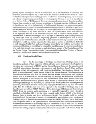 pending against Holdings or any of its Subsidiaries, or to the knowledge of Holdings and
Borrowers, threatened against any of them before the National Labor Relations Board or a labor
board of any other jurisdiction and no grievance or arbitration proceeding arising out of or under
any collective bargaining agreement that is so pending against Holdings or any of its Subsidiaries
or to the knowledge of Holdings and Borrowers, threatened against any of them, (b) as of the
Closing Date, no strike or work stoppage in existence or threatened involving Holdings or any of
its Subsidiaries, and (c) to the knowledge of Holdings and Borrowers, no union representation
question existing with respect to the employees of Holdings or any of its Subsidiaries and, to the
best knowledge of Holdings and Borrowers, no union organization activity that is taking place,
except (with respect to any matter specified in clause (a), (b) or (c) above, either individually or
in the aggregate) such as is not reasonably likely to have a Material Adverse Effect. The
consummation of the Plan will not give rise to any right of termination, right of renegotiation or
any other right under any collective bargaining agreement or Multiemployer Plan to which
Company or any of its Subsidiaries is bound. All payments due from any Canadian Credit Party
for employee health and welfare insurance have been paid or accrued as a liability on the books
of such Canadian Credit Party and such Canadian Credit Party has withheld and remitted all
employee withholdings to be withheld or remitted by it and has made all employer contributions
to be made by it, in each case, pursuant to applicable law on account ofthe Canada Pension Plan
and Quebec Pension Plan maintained by the Government of Canada and the Province of Quebec,
respectively, employment insurance and employee income taxes.

       4.20    Employee Benefit Plans.


               (a)     To the knowledge of Holdings and Borrowers, Holdings, each of its
Subsidiaries and each of their respective ERISA Affiliates are in compliance with all applicable
provisions and requirements of ERISA and the Internal Revenue Code and the regulations and
published interpretations thereunder with respect to each Employee Benefit Plan, and have
performed all their obligations under each Employee Benefit Plan. Each Employee Benefit Plan
which is intended to qualify under Section 401 (a) of the Internal Revenue Code has received a
favorable determination letter from the Internal Revenue Service indicating that such Employee
Benefit Plan is so qualified and, to the knowledge of Holdings and Borrowers, nothing has
occurred subsequent to the issuance of such determination letter which would cause such
Employee Benefit Plan to lose its qualified status. Except as identified on Schedule 4.20, to the
knowledge of Holdings and Borrowers, no liability to the PBGC (other than required premium
payments), the Internal Revenue Service, any Employee Benefit Plan or any trust established
under Title IV of ERISA has been or is expected to be incurred by Holdings, any of its
Subsidiaries or any of their ERISA Affiliates. To the knowledge of Holdings and Borrowers, no
ERISA Event has occurred and is continuing or is reasonably expected to occur. Except as
identified on Schedule 4.20 or to the extent required under Section 4980B of the Internal
Revenue Code or similar state laws, no Employee Benefit Plan provides health or welfare
benefits (through the purchase of insurance or otherwise) for any retired or former employee of
Holdings, any of its Subsidiaries or any of their respective ERISA Affiliates. As of the Closing
Date, the present value of the aggregate benefit liabilities under each Pension Plan sponsored,
maintained or contributed to by Holdings, any of its Subsidiaries or any of their ERISA Affiliates
(determined as of the end of the most recent plan year on the basis ofthe actuarial assumptions
specified for funding purposes in the most recent actuarial valuation for such Pension Plan), did

                                                104
 