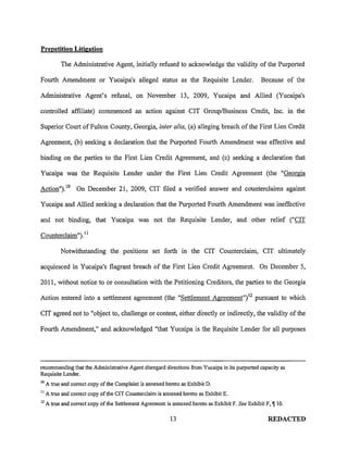 Prepetition Litigation

           The Administrative Agent, initially refused to acknowledge the validity of the Purported

Fourth Amendment or Yucaipa's alleged status as the Requisite Lender.                              Because of the

Administrative Agent's refusal, on November 13, 2009, Yucaipa and Allied (Yucaipa's

controlled affiliate) commenced an action against CIT Group/Business Credit, Inc. in the

Superior Court of Fulton County, Georgia, inter alia, (a) alleging breach of the First Lien Credit

Agreement, (b) seeking a declaration that the Purported Fourth Amendment was effective and

binding on the parties to the First Lien Credit Agreement, and (c) seeking a declaration that

Yucaipa was the Requisite Lender under the First Lien Credit Agreement (the "Georgia

Action"). 10 On December 21, 2009, CIT filed a verified answer and counterclaims against

Yucaipa and Allied seeking a declaration that the Purported Fourth Amendment was ineffective

and not binding, that Yucaipa was not the Requisite Lender, and other relief ("CIT

Counterclaim"). 11

           Notwithstanding the positions set forth in the CIT Counterclaim, CIT ultimately

acquiesced in Yucaipa's flagrant breach of the First Lien Credit Agreement. On December 5,

2011, without notice to or consultation with the Petitioning Creditors, the parties to the Georgia

Action entered into a settlement agreement (the "Settlement Agreement") 12 pursuant to which

CIT agreed not to "object to, challenge or contest, either directly or indirectly, the validity of the

Fourth Amendment," and acknowledged "that Yucaipa is the Requisite Lender for all purposes




recommending that the Administrative Agent disregard directions from Yucaipa in its purported capacity as
Requisite Lender.
10
     A true and correct copy ofthe Complaint is annexed hereto as Exhibit D.
11
     A true and correct copy ofthe CIT Counterclaim is annexed hereto as Exhibit E.
12
     A true and correct copy of the Settlement Agreement is annexed hereto as Exhibit F. See Exhibit F, 1[10.

                                                           13                                         REDACTED
 
