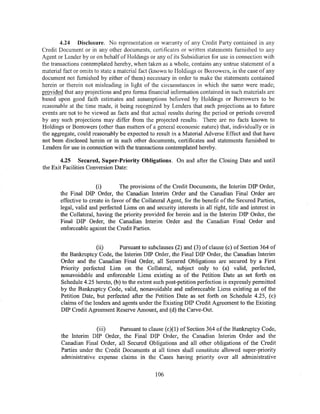 4.24 Disclosure. No representation or warranty of any Credit Party contained in any
Credit Document or in any other documents, certificates or written statements furnished to any
Agent or Lender by or on behalf of Holdings or any of its Subsidiaries for use in connection with
the transactions contemplated hereby, when taken as a whole, contains any untrue statement of a
material fact or omits to state a material fact (kt1own to Holdings or Borrowers, in the case of any
document not furnished by either of them) necessary in order to make the statements contained
herein or therein not misleading in lig.'1t of the circumstances in which the same were made;
provided that any projections and pro forma financial information contained in such materials are
based upon good faith estimates and assumptions believed by Holdings or Borrowers to be
reasonable at the time made, it being recognized by Lenders that such projections as to future
events are not to be viewed as facts and that actual results during the period or periods covered
by any such projections may differ from the projected results. There are no facts known to
Holdings or Borrowers (other than matters of a general economic nature) that, individually or in
the aggregate, could reasonably be expected to result in a Material Adverse Effect and that have
not been disclosed herein or in such other documents, certificates and statements furnished to
Lenders for use in connection with the transactions contemplated hereby.

       4.25 Secured, Super-Priority Obligations. On and after the Closing Date and until
the Exit Facilities Conversion Date:


                       (i)       The provisions of the Credit Documents, the Interim DIP Order,
       the Final DIP Order, the Canadian Interim Order and the Canadian Final Order are
       effective to create in favor of the Collateral Agent, for the benefit of the Secured Parties,
       legal, valid and perfected Liens on and security interests in all right, title and interest in
       the Collateral, having the priority provided for herein and in the Interim DIP Order, the
       Final DIP Order, the Canadian Interim Order and the Canadian Final Order and
       enforceable against the Credit Parties.


                       (ii)      Pursuant to subclauses (2) and (3) of clause (c) of Section 364 of
        the Bankruptcy Code, the Interim DIP Order, the Final DIP Order, the Canadian Interim
        Order and the Canadian Final Order, all Secured Obligations are secured by a First
        Priority perfected Lien on the Collateral, subject only to (a) valid, perfected,
        nonavoidable and enforceable Liens existing as of the Petition Date as set forth on
        Schedule 4.25 hereto, (b) to the extent such post-petition perfection is expressly permitted
        by the Bankruptcy Code, valid, nonavoidable and enforeceable Liens existing as of the
        Petition Date, but perfected after the Petition Date as set forth on Schedule 4.25, (c)
        claims of the lenders and agents under the Existing DIP Credit Agreement to the Existing
        DIP Credit Agreement Reserve Amount, and (d) the Carve-Out.


                       (iii)    Pursuant to clause (c)(l) of Section 364 of the Bankruptcy Code,
        the Interim DIP Order, the Final DIP Order, the Canadian Interim Order and the
        Canadian Final Order, all Secured Obligations and all other obligations of the Credit
        Parties under the Credit Documents at all times shall constitute allowed super-priority
        administrative expense claims in the Cases having priority over all administrative

                                                106
 