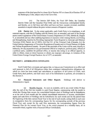 expenses of the kind specified in clause (b) of Section 503 or clause (b) of Section 507 of
       the Bankruptcy Code, subject only to the Carve-Out.


                      (iv)      The Interim DIP Order, the Final DIP Order, the Canadian
       Interim Order and the Canadian Final Order and the transactions contemplated hereby
       and thereby, are in full force and effect and have not been vacated, reversed, modified,
       amended or stayed without the prior written consent of Requisite Lenders.

        4.26 Patriot Act. To the extent applicable, each Credit Party is in compliance, in all
material respects, with the (i) Trading with the Enemy Act, as amended, and each of the foreign
assets control regulations of the Untied States Treasury Department (31 CFR, Subtitle B, Chapter
V, as amended) and any other enabling legislation or executive order relating thereto, (ii) Uniting
and Strengthening America by Providing Appropriate Tools Required to Intercept and Obstruct
Terrorism (USA Patriot Act of 2001), (iii) Part ILl of the Criminal Code (Canada), (iv) the
United Nations Suppression of Terrorism Regulations (Canada) and (v) United Nations Al-Qaida
and Taliban Regulations (Canada). No part of the proceeds of the Loans will be used, directly or
indirectly, for any payments to any governmental official or employee, political party, official of
a political party, candidate for political office, or anyone else acting in an official capacity, in
order to obtain, retain or direct business or obtain any improper advantage, in violation of the
United States Foreign Corrupt Practices Act of 1977, as amended.


SECTION 5. AFFIRMATIVE COVENANTS


        Each Credit Party covenants and agrees that, so long as any Commitment is in effect and
until payment in full of all Obligations (other than contingent indemnification obligations for
which no claim has been made) and cancellation or expiration of all Letters of Credit, each
Credit Party shall perform, and shall cause each of its Subsidiaries to perform, all covenants in
this Section 5.

      5.1     Financial Statements and Other Reports.                 Holdings will deliver to
Administrative Agent:


               (a)     Monthly Reports. As soon as available, and in any event within 30 days
after the end of the first two months in each Fiscal Quarter, commencing with the month in
which the Closing Date occurs, the consolidated balance sheet of Holdings and its Subsidiaries
as at the end of such month and the related consolidated statements of income, stockholders'
equity and cash flows of Holdings and its Subsidiaries for such month and for the period from
the beginning of the then current Fiscal Year to the end of such month, setting forth in each case
in comparative form the corresponding figures for the corresponding periods of the previous
Fiscal Year and, except for the cash flow statements, the corresponding figures from the
Financial Plan for the current Fiscal Year, to the extent prepared on a monthly basis, all in
reasonable detail, together with a Financial Officer Certification;



                                                107
 
