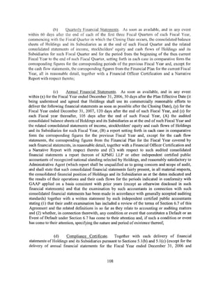(b)    Quarterly Financial Statements. As soon as available, and in any event
within 60 days after the end of each of the first three Fiscal Quarters of each Fiscal Year,
commencing with the Fiscal Quarter in which the Closing Date occurs, the consolidated balance
sheets of Holdings and its Subsidiaries as at the end of such Fiscal Quarter and the related
consolidated statements of income, stockholders' equity and cash flows of Holdings and its
Subsidiaries for such Fiscal Quarter and for the period from the beginning of the then current
Fiscal Year to the end of such Fiscal Quarter, setting forth in each case in comparative form the
corresponding figures for the corresponding periods of the previous Fiscal Year and, except for
the cash flow statements, the corresponding figures from the Financial Plan for the current Fiscal
Year, all in reasonable detail, together with a Financial Officer Certification and a Narrative
Report with respect thereto;


                (c)     Annual Financial Statements. As soon as available, and in any event
within (x) for the Fiscal Year ended December 31, 2006, 30 days after the Plan Effective Date (it
being understood and agreed that Holdings shall use its commercially reasonable efforts to
deliver the following financial statements as soon as possible after the Closing Date), (y) for the
Fiscal Year ended December 31, 2007, 120 days after the end of such Fiscal Year, and (z) for
each Fiscal year thereafter, 105 days after the end of such Fiscal Year, (A) the audited
consolidated balance sheets of Holdings and its Subsidiaries as at the end of such Fiscal Year and
the related consolidated statements of income, stockholders' equity and cash flows of Holdings
and its Subsidiaries for such Fiscal Year, (B) a report setting forth in each case in comparative
form the corresponding figures for the previous Fiscal Year and, except for the cash flow
statements, the corresponding figures from the Financial Plan for the Fiscal Year covered by
such financial statements, in reasonable detail, together with a Financial Officer Certification and
a Narrative Report with respect thereto and (C) with respect to such audited consolidated
financial statements a report thereon of K.PMG LLP or other independent certified public
accountants of recognized national standing selected by Holdings, and reasonably satisfactory to
Administrative Agent (which report shall be unqualified as to going concern and scope of audit,
and shall state that such consolidated financial statements fairly present, in all material respects,
the consolidated financial position of Holdings and its Subsidiaries as at the dates indicated and
the results of their operations and their cash flows for the periods indicated in conformity with
GAAP applied on a basis consistent with prior years (except as otherwise disclosed in such
financial statements) and that the examination by such accountants in connection with such
consolidated financial statements has been made in accordance with generally accepted auditing
standards) together with a written statement by such independent certified public accountants
stating (1) that their audit examination has included a review of the terms of Section 6.7 ofthis
Agreement and the related definitions in so far as they relate to accounting or auditing matters
and (2) whether, in connection therewith, any condition or event that constitutes a Default or an
Event of Default under Section 6. 7 has come to their attention and, if such a condition or event
has come to their attention, specifying the nature and period of existence thereof;


               (d)   Compliance Certificate.      Together with each delivery of financial
statements of Holdings and its Subsidiaries pursuant to Sections 5.l(b) and 5.l(c) (except for the
delivery of annual financial statements for the Fiscal Year ended December 31, 2006 and


                                                108
 