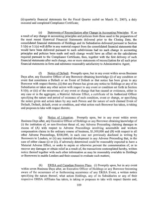 (ii) quarterly financial statements for the Fiscal Quarter ended on March 31, 2007), a duly
executed and completed Compliance Certificate;


                (e)     Statements of Reconciliation after Change in Accounting Principles. If, as
a result of any change in accounting principles and policies from those used in the preparation of
the most recent Historical Financial Statements delivered prior to the Closing Date, the
consolidated financial statements of Holdings and its Subsidiaries delivered pursuant to Section
5.1(b) or 5.1(c) will differ in any material respect from the consolidated financial statements that
would have been delivered pursuant to such subdivisions had no such change in accounting
principles and policies been made and such change would have an effect on the calculations
required pursuant to the Compliance Certificate, then, together with the first delivery of such
financial statements after such change, one or more statements of reconciliation for all such prior
financial statements in form and substance reasonably satisfactory to Administrative Agent;


                  (f)    Notice of Default. Promptly upon, but in any event within seven Business
Days after, any Executive Officer of any Borrower obtaining knowledge (i) of any condition or
event that constitutes a Default or an Event of Default or that notice has been given to any
Borrower with respect thereto; (ii) that any Person has given any notice to Holdings or any of its
Subsidiaries or taken any other action with respect to any event or condition set forth in Section
8.1 (b); or (iii) of the occurrence of any event or change that has caused or evidences, either in
any case or in the aggregate, a Material Adverse Effect, a certificate of its Authorized Officer
specifying the nature and period of existence of such condition, event or change, or specifying
the notice given and action taken by any such Person and the nature of such claimed Event of
Default, Default, default, event or condition, and what action such Borrower has taken, is taking
and proposes to take with respect thereto;


                 (g)    Notice of Litigation. Promptly upon, but in any event within seven
Business Days after, any Executive Officer of Holdings or any Borrower obtaining knowledge of
(i) the institution of, or non-fiivolous threat of, any Adverse Proceeding claiming damages in
excess of (A) with respect to Adverse Proceedings involving automobile and workers
compensation claims in the ordinary course ofbusiness, $1,500,000 and (B) with respect to all
other Adverse Proceedings, $500,000, in each case not previously disclosed in writing by
Borrowers to Lenders, or (ii) any material development in any Adverse Proceeding that, in the
case of either clause (i) or (ii), if adversely determined could be reasonably expected to have a
Material Adverse Effect, or seeks to enjoin or otherwise prevent the consummation of, or to
recover any damages or obtain relief as a result of, the transactions contemplated hereby, written
notice thereof together with such other information as may be reasonably available to Holdings
or Borrowers to enable Lenders and their counsel to evaluate such matters;


              (h)    ERISA and Canadian Pension Plans. (i) Promptly upon, but in any event
within seven Business Days after, an Executive Officer of Holdings or any Borrower becoming
aware of the occurrence of or forthcoming occurrence of any ERISA Event, a written notice
specifying the nature thereof, what action Holdings, any of its Subsidiaries or any of their
respective ERISA Affiliates has taken, is taking or proposes to take with respect thereto and,

                                                109
 