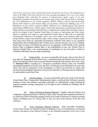 when known, any action taken or threatened by the Internal Revenue Service, the Department of
Labor or the PBGC with respect thereto; (ii) with reasonable promptness, but in any event within
seven Business Days, following the request of Administrative Agent, copies of (1) each
Schedule B (Actuarial Information) to the annual report (Form 5500 Series) filed by Holdings,
any of its Subsidiaries or any of their respective ERISA Affihatcs with the Intemal Revenue
Service with respect to each Pension Plan; (2) all notices received by Holdings, any of its
Subsidiaries or any of their respective ERISA Affiliates from a Multiemployer Plan sponsor
concerning an ERISA Event; and (3) copies of such other documents or governmental reports or
filings relating to any Employee Benefit Plan as Administrative Agent shall reasonably request;
and (iii) in respect of any Canadian Credit Party, (1) copies of each annual and other return,
report or valuation with respect to each registered Pension Plan as filed with any applicable
Governmental Authority; (2) promptly, but in any event within seven Business Days after,
receipt thereof, a copy of any direction, order, notice, ruling or opinion that any Canadian Credit
Party may receive from any applicable Governmental Authority with respect to any registered
Pension Plan; and (3) notification within 30 days of any increases having a cost to any Canadian
Credit Party in excess of $100,000 per annum in the aggregate, in the benefits of any existing
Pension Plan or Employee Benefit Plan, or the establishment of any new Pension Plan or
Employee Benefit Plan, or the commencement of contributions to any such plan to which no
Canadian Credit Party was previously contributing.


                (i)    Financial Plan. As soon as practicable and in any event no later than 30
days after the beginning of each Fiscal Year, a consolidated plan and financial forecast for such
Fiscal Year and each Fiscal Year (or portion thereof) through the final maturity date of the Loans
(a "Financial Plan"), including (i) a forecasted consolidated balance sheet and forecasted
consolidated statements of income and cash flows ofHoldings and its Subsidiaries for each such
Fiscal Year and an explanation of the assumptions on which such forecasts are based, and
(ii) forecasted consolidated statements of income and cash flows of Holdings and its Subsidiaries
for each month in such Fiscal Year;


               (j)     Insurance Report. As soon as practicable and in any event by the last day
of each Fiscal Year, if requested by Administrative Agent, a certificate from Holdings' insurance
broker(s) in form and substance reasonably satisfactory to Administrative Agent outlining all
material insurance coverage maintained as of the date of such certificate by Holdings and its
Subsidiaries;


              (k)    Notice of Change in Board of Directors. Together with each delivery of a
Compliance Certificate pursuant to Section 5.1 (d), a duly executed and completed certificate of
an Authorized Officer describing changes (if any) in the board of directors (or similar governing
body) of Holdings since the Closing Date or since the date of the delivery of the last such
certificate;


               (I)      Notice Regarding Material Contracts. With reasonable promptness,
written notice (i) after any Material Contract of Holdings or any of its Subsidiaries is tenninated
(except, with respect to any Material Contract, at the scheduled completion of the term of such
                                                110
 