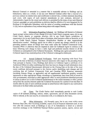 Material Contract) or amended in a manner that is materially adverse to Holdings and its
Subsidiaries, taken as a whole, or (ii) any new Material Contract (other than a renewal of a
previous contract on similar terms and conditions) is entered into, a written statement describing
such event, with copies of such material amendments or new contracts, delivered to
Administrative Agent (to the extent such delivery is permitted by the terms of any such Material
Contract; provided, no such prohibition on delivery shall be effective if it were bargained for by
Holdings or its applicable Subsidiary with the intent of avoiding compliance with this Section
5.1(1)), and an explanation of any actions beingtaken with respect thereto;


                (m)     Information Regarding Collateral. (a) Holdings will furnish to Collateral
Agent prompt written notice of any change (i) in any Credit Party's corporate name, (ii) in any
Credit Party's identity or corporate structure, (iii) in any Credit Party's jurisdiction of
organization, (iv) in any Credit Party's place of business, chief executive office or domicile, or (v)
in any Credit Party's Federal Taxpayer Identification Number or state organizational
identification number. Holdings agrees not to effect or permit any change referred to in the
preceding sentence unless all filings have been made under the Uniform Commercial Code,
Canadian PPSA or otherwise that are required in order for Collateral Agent to continue at all
times following such change to have a valid, legal and perfected security interest in all the
Collateral as contemplated in the Collateral Documents. Holdings also agrees promptly to notify
Collateral Agent if any material portion ofthe Collateral is damaged or destroyed;


                (n)    Annual Collateral Verification. Each year, beginning with Fiscal Year
2008, at the time of delivery of annual financial statements with respect to the preceding Fiscal
Year pursuant to Section 5.1 (c), Holdings shall deliver to Collateral Agent a certificate of its
Authorized Officer (i) either confirming that there has been no change in such information since
the date of the Collateral Questionnaire delivered on the Closing Date or the date of the most
recent certificate delivered pursuant to this Section and/or identifying such changes and (ii)
certifying that all Uniform Commercial Code and Canadian PPSA financing statements
(including fixtures filings, as applicable) and all supplemental intellectual property security
agreements or other appropriate filings, recordings or registrations, have been filed of record in
each governmental, municipal or other appropriate office in each jurisdiction identified pursuant
to clause (i) above (or in such Collateral Questionnaire) to the extent necessary to effect, protect
and perfect the security interests under the Collateral Documents for a period of not less than 18
months after the date of such certificate (except as noted therein with respect to any continuation
statements to be filed within such period);


                (o)     Cases. The Credit Parties shall immediately provide to each Lender
copies of all material pleadings, notices, orders, agreements, and all other documents served,
filed or entered, as the case may be, in connection with, or in relation to, the Cases;


               (p)    Other Information. (A) Promptly upon, but in any event within seven
Business Days after, their becoming available, copies of (i) all financial statements (and, at any
time after the common stock of Holdings or any of its Subsidiaries is listed on a national
securities exchange or the NASDAQ National Market quotation system, reports, notices and
                                                 111
 