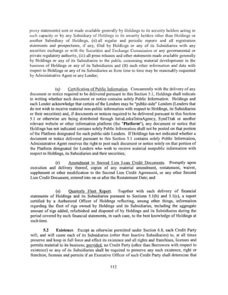 proxy statements) sent or made available generally by Holdings to its security holders acting in
such capacity or by any Subsidiary of Holdings to its security holders other than Holdings or
another Subsidiary of Holdings, (ii) all regular and periodic reports and all registration
statements and prospectuses, if any, filed by Holdiugs or any of its Subsidiaries with any
securities exchange or with the Securities and Exchange Commission or any governmental or
private regulatory authority, (iii) all press releases and other statements made available generally
by Holdings or any of its Subsidiaries to the public concerning material developments in the
business of Holdings or any of its Subsidiaries and (B) such other information and data with
respect to Holdings or any of its Subsidiaries as from time to time may be reasonably requested
by Administrative Agent or any Lender;


                (q)     Certification of Public Information. Concurrently with the delivery of any
document or notice required to be delivered pursuant to this Section 5.1, Holdings shall indicate
in writing whether such document or notice contains solely Public Information. Holdings and
each Lender acknowledge that certain of the Lenders may be "public-side" Lenders (Lenders that
do not wish to receive material non-public information with respect to Holdings, its Subsidiaries
or their securities) and, if documents or notices required to be delivered pursuant to this Section
5.1 or otherwise are being distributed through IntraLinks/IntraAgency, SyndTrak or another
relevant website or other information platform (the "Platform"), any document or notice that
Holdings has not indicated contains solely Public Information shall not be posted on that portion
of the Platform designated for such public-side Lenders. If Holdings has not indicated whether a
document or notice delivered pursuant to this Section 5.1 contains solely Public Information,
Administrative Agent reserves the right to post such document or notice solely on that portion of
the Platform designated for Lenders who wish to receive material nonpublic information with
respect to Holdings, its Subsidiaries and their securities;

              (r)   Amendment to Second Lien Loan Credit Documents. Promptly upon
execution and delivery thereof, copies of any material amendment, restatement, waiver,
supplement or other modification to the Second Lien Credit Agreement, or any other Second
Lien Credit Document, entered into on or after the Restatement Date; and


              (s)    Quarterly Fleet Report.       Together with each delivery of financial
statements of Holdings and its Subsidiaries pursuant to Sections 5.1 (b) and 5.1 (c), a report
certified by a Authorized Officer of Holdings reflecting, among other things, information
regarding the fleet of rigs owned by Holdings and its Subsidiaries, including the aggregate
amount of rigs added, refurbished and disposed of by Holdings and its Subsidiaries during the
period covered by such financial statements, in each case, to the best knowledge of Holdings at
such time.

        5.2     Existence. Except as otherwise permitted under Section 6.8, each Credit Party
will, and will cause each of its Subsidiaries (other than Inactive Subsidiaries) to, at all times
preserve and keep in full force and effect its existence and all rights and franchises, licenses and
permits material to its business; provided, no Credit Party (other than Borrowers with respect to
existence) or any of its Subsidiaries shaH be required to preserve any such existence, right or
franchise, licenses and permits if an Executive Officer of such Credit Party shall determine that

                                                112
 