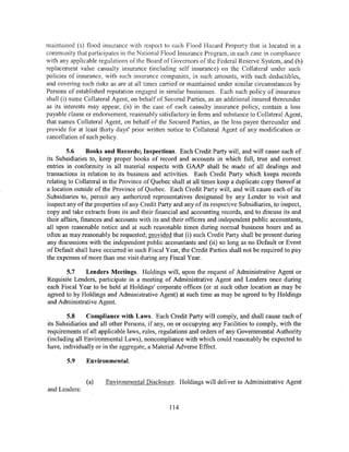 maintained (a) flood insurance with respect to each Flood Hazard Property that is located in a
community that participates in the National Flood Insurance Program, in each case in compliance
with any applicable regulations of the Board of Governors of the Federal Reserve System, and (b)
replacement value casualty insurance (including self insurance) on the Collateral under such
policies of insurance, with such insurance companies, in such amounts, with such deductibles,
and covering such risks as are at all times carried or maintained under similar circumstances by
Persons of established reputation engaged in similar businesses. Each such policy of insurance
shall (i) name Collateral Agent, on behalf of Secured Parties, as an additional insured thereunder
as its interests may appear, (ii) in the case of each casualty insurance policy, contain a loss
payable clause or endorsement, reasonably satisfactory in form and substance to Collateral Agent,
that names Collateral Agent, on behalf of the Secured Parties, as the loss payee thereunder and
provide for at least thirty days' prior written notice to Collateral Agent of any modification or
cancellation of such policy.

        5.6      Books and Records; Inspections. Each Credit Party will, and will cause each of
its Subsidiaries to, keep proper books of record and accounts in which full, true and correct
entries in conformity in all material respects with GAAP shall be made of all dealings and
transactions in relation to its business and activities. Each Credit Party which keeps records
relating to Collateral in the Province of Quebec shall at all times keep a duplicate copy thereof at
a location outside of the Province of Quebec. Each Credit Party will, and will cause each of its
Subsidiaries to, permit any authorized representatives designated by any Lender to visit and
inspect any of the properties of any Credit Party and any of its respective Subsidiaries, to inspect,
copy and take extracts from its and their financial and accounting records, and to discuss its and
their affairs, finances and accounts with its and their officers and independent public accountants,
all upon reasonable notice and at such reasonable times during normal business hours and as
often as may reasonably be requested; provided that (i) such Credit Party shall be present during
any discussions with the independent public accountants and (ii) so long as no Default or Event
of Default shall have occurred in such Fiscal Year, the Credit Parties shall not be required to pay
the expenses of more than one visit during any Fiscal Year.

       5.7    Lenders Meetings. Holdings will, upon the request of Administrative Agent or
Requisite Lenders, participate in a meeting of Administrative Agent and Lenders once during
each Fiscal Year to be held at Holdings' corporate offices (or at such other location as may be
agreed to by Holdings and Administrative Agent) at such time as may be agreed to by Holdings
and Administrative Agent.

        5.8     Compliance with Laws. Each Credit Party will comply, and shall cause each of
its Subsidiaries and all other Persons, if any, on or occupying any Facilities to comply, with the
requirements of all applicable laws, rules, regulations and orders of any Governmental Authority
(including all Environmental Laws), noncompliance with which could reasonably be expected to
have, individually or in the aggregate, a Material Adverse Effect.

        5.9    Environmental.


               (a)     Environmental Disclosure. Holdings will deliver to Administrative Agent
and Lenders:

                                                114
 