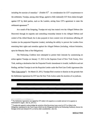including the exercise of remedies." (Exhibit F) 13 • As consideration for CIT's acquiescence to

the settlement, Yucaipa, among other things, agreed to fully indemnify CIT from claims brought

against CIT by third parties, such as the Lenders, arising from CIT's agreement to enter the

settlement agreement. 14

         As a result of the foregoing, Yucaipa not only has control over the Alleged Debtors (the

Borrower) through its majority and controlling ownership interest in the Alleged Debtors and

control of the Allied Board, but it also purports to have control over all decisions affecting all

Lenders (as the purported Requisite Lender), including the ability to prevent the Lenders from

exercising their rights and remedies against the Alleged Debtors (including, without limitation,

upon the Maturity Date of the Obligations).

        The Petitioning Creditors have attempted to protect their interests by commencing an

action against Yucaipa on January 17,2012 in the Supreme Court of New York County, New

York, seeking a declaration that the Purported Fourth Amendment is invalid, ineffective and not

binding, and that Yucaipa is not the Requisite Lender under the First Lien Credit Agreement (the

"New York Action"). On March 23,2012, Yucaipa filed a motion to dismiss on the grounds that

the Settlement Agreement by CIT bars the New York Action under the doctrine of res judicata.




13
 The Settlement Agreement was signed by CIT solely in its capacity as a Lender and not in its capacity as
Administrative Agent. (See id., at 1!12.).
14
  Yucaipa also agreed to acknowledge the seniority of the Revolving Loans owed to CIT by Allied to the
Obligations represented to the Term Loans (which are the Obligations held by the Petitioning Creditors), dismiss the
Georgia Action and released CIT, as well as other consideration. (See id. ).

                                                         14                                        REDACTED
 