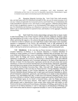 (v)       with reasonable promptness, such other documents and
       information as from time to time may be reasonably requested by Administrative Agent
       in relation to any matters disclosed pursuant to this Section 5.9(a).


                (b)    HazardOlJS Materials Activities, Etc. Each Credit Party shall promptly
take, and shall cause each of its Subsidiaries promptly to take, any and all actions necessary to (i)
cure any violation of applicable Environmental Laws by such Credit Party or its Subsidiaries that
could reasonably be expected to have, individually or in the aggregate, a Material Adverse Effect,
and (ii) make an appropriate response to any Environmental Claim against such Credit Party or
any of its Subsidiaries and discharge any obligations it may have to any Person thereunder where
failure to do so could reasonably be expected to have, individually or in the aggregate, a Material
Adverse Effect.


                 (c)     Each Credit Party hereby acknowledges and agrees that no Agent, Lender
or other Secured Party or any of their respective officers, directors, employees, attorneys, agents
and representatives (i) is now, or has ever been, in control of any Facility or any Credit Party's
affairs, and (ii) has the capacity or the authority through the provisions of the Credit Documents
or otherwise to direct or influence any (A) Credit Party's conduct with respect to the ownership,
operation or management of any Facility, (B) undertaking, work or task performed by any
employee, agent or contractor of any Credit Party or the manner in which such undertaking,
work or task may be carried out or performed, or (C) compliance with Environmental Laws.

        5.10 Subsidiaries. In the event that any Person becomes a Domestic Subsidiary or
Canadian Subsidiary of Holdings or any Domestic Subsidiary or Canadian Subsidiary of
Holdings no longer qualifies as an Inactive Subsidiary, Holdings shall (a) promptly, but in any
event within seven Business Days, cause such Subsidiary to become a Guarantor hereunder and a
Grantor under the Pledge and Security Agreement or the Canadian Pledge and Security
Agreement, as applicable, by executing and delivering to Administrative Agent and Collateral
Agent a Counterpart Agreement and a counterpart agreement to the Intercreditor Agreement in
the form of Annex II to the Intercreditor Agreement, and (b) take all such actions and execute
and deliver, or cause to be executed and delivered, all such documents, instruments, agreements,
and certificates as are similar to those described in Sections 3.1(c), 3.1(g), 3.1(h) and 3.l(k) and,
on or after the Exit Facilities Conversion Date, 3.4(b), 3.4(c) and 3.4(i). Except as provided in
the preceding sentence, in the event that any Person becomes a Foreign Subsidiary of Holdings,
and the ownership interests of such Foreign Subsidiary are owned by Holdings or by any
Domestic Subsidiary thereof, Holdings shall, or shall cause such Domestic Subsidiary to, deliver,
all such documents, instruments, agreements, and certificates as are similar to those described in
Sections 3.l(c), and Holdings shall take, or shall cause such Domestic Subsidiary to take, all of
the actions referred to in Section 3.4(c)(i) necessary to grant and to perfect a First Priority Lien in
favor of Collateral Agent, for the benefit of Secured Parties, under the Pledge and Security
Agreement in 65% of such Equity Interests. With respect to each such Subsidiary, Holdings
shall promptly send to Administrative Agent written notice setting forth with respect to such
Person (i) the date on which such Person became a Subsidiary ofHoldings, and (ii) all of the data
required to be set forth in Schedules 4.1 and 4.2 with respect to all Subsidiaries of Holdings; and
such written notice shall be deemed to supplement Schedule 4.1 and 4.2 for all purposes hereof.

                                                 116
 
