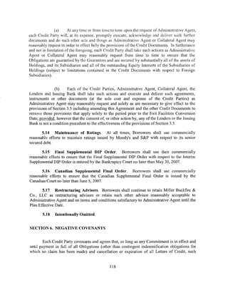 (a)     At any time or from time to time upon the request of Administrative Agent,
each Credit Party will, at its expense, promptly execute, acknowledge and deliver such further
documents and do such other acts and things as Administrative Agent or Collateral Agent may
reasonably request in order to effect fully the provisions of the Credit Documents. In furtherance
and not in limitation of the foregoing, each Credit Part~y shall take such actions as Administrative
Agent or Collateral Agent may reasonably request from time to time to ensure that the
Obligations are guarantied by the Guarantors and are secured by substantially all of the assets of
Holdings, and its Subsidiaries and all of the outstanding Equity Interests of the Subsidiaries of
Holdings (subject to limitations contained in the Credit Documents with respect to Foreign
Subsidiaries).


               (b)    Each of the Credit Parties, Administrative Agent, Collateral Agent, the
Lenders and Issuing Bank shall take such actions and execute and deliver such agreements,
instruments or other documents (at the sole cost and expense of the Credit Parties) as
Administrative Agent may reasonably request and solely as are necessary to give effect to the
provisions of Section 3.5 including amending this Agreement and the other Credit Documents to
remove those provisions that apply solely to the period prior to the Exit Facilities Conversion
Date; provided, however that the consent of, or other action by, any ofthe Lenders or the Issuing
Bank is not a condition precedent to the effectiveness ofthe provisions of Section 3.5.

       5.14 Maintenance of Ratings. At all times, Borrowers shall use commercially
reasonable efforts to maintain ratings issued by Moody's and S&P with respect to its senior
secured debt.

       5.15 Final Supplemental DIP Order. Borrowers shall use their commercially
reasonable efforts to ensure that the Final Supplemental DIP Order with respect to the Interim
Supplemental DIP Order is entered by the Bankruptcy Court no later than May 30, 2007.

       5.16 Canadian Supplemental Final Order. Borrowers shall use commercially
reasonable efforts to ensure that the Canadian Supplemental Final Order is issued by the
Canadian Court no later than June 5, 2007.

       5.17 Restructuring Advisers. Borrowers shall continue to retain Miller Buckfire &
Co., LLC as restructuring advisers or retain such other advisor reasonably acceptable to
Administrative Agent and on terms and conditions satisfactory to Administrative Agent until the
Plan Effective Date.

        5.18   Intentionally Omitted.


SECTION 6. NEGATIVE COVENANTS


        Each Credit Party covenants and agrees that, so long as any Commitment is in effect and
until payment in full of all Obligations (other than contingent indemnification obligations for
which no claim has been made) and cancellation or expiration of all Letters of Credit, such


                                                118
 