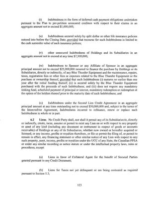 (t)    Indebtedness in the form of deferred cash payment obligations undertaken
pursuant to the Plan to pre-petition unsecured creditors with respect to their claims in an
aggregate amount not to exceed $1,000,000;


               (u)     Indebtedness secured solely by split dollar or other life insurance policies
entered into before the Closing Date; provided that recourse for such Indebtedness is limited to
the cash surrender value of such insurance polices;


             (v)     other unsecured Indebtedness of Holdings and its Subsidiaries m an
aggregate amount not to exceed at any time $7,500,000;


                (w)     Indebtedness to Sponsor or any Affiliate of Sponsor in an aggregate
principal amount not to exceed $25,000,000 incurred to finance the purchase by Holdings or its
Subsidiaries, directly or indirectly, of any Blue Thunder Equipment and the maintenance, repairs,
taxes, registration fees or other fees or expenses related to the Blue Thunder Equipment or the
purchase or ownership thereof; provided that such Indebtedness (i) matures no earlier than one
year after the initial funding thereof; (ii) is secured solely by the Blue Thunder Equipment
purchased with the proceeds of such Indebtedness; and (iii) does not require any mandatory
sinking fund, scheduled payment of principal or interest, mandatory redemption or redemption at
the option ofthe holders thereof prior to the maturity date of such Indebtedness; and


               (x)    Indebtedness under the Second Lien Credit Agreement in an aggregate
principal amount at any time outstanding not to exceed $50,000,000 and, subject to the terms of
the Intercreditor Agreement, Indebtedness incurred to refinance, renew or replace such
Indebtedness in whole or in part.

        6.2     Liens. No Credit Party shall, nor shall it permit any of its Subsidiaries to, directly
or indirectly, create, incur, assume or permit to exist any Lien on or with respect to any property
or asset of any kind (including any document or instrument in respect of goods or accounts
receivable) of Holdings or any of its Subsidiaries, whether now owned or hereafter acquired or
licensed, or any income, profits or royalties therefrom, or file or permit the filing of, or permit to
remain in effect, any financing statement or other similar notice of any Lien with respect to any
such property, asset, income, profits or royalties under the UCC of any State, the Canadian PPSA
or under any similar recording or notice statute or under the intellectual property laws, rules or
procedures, except:


              (a)     Liens in favor of Collateral Agent for the benefit of Secured Parties
granted pursuant to any Credit Document;


               (b)     Liens for Taxes not yet delinquent or are being contested as required
pursuant to Section 5.3;


                                                 123
 