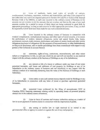 (c)    Liens of landlords, banks (and rights of set-off), of carriers,
warehousemen, mechanics, repairmen, workmen and materialmen, and other Liens imposed hy
law (other than any such Lien imposed pursuant to Section 401 (a)(29) or 412(n) of the Internal
Revenue Code or by ERISA), in each case incurred in the ordinary course of business (i) for
amounts not yet overdue or (ii) for amounts that are overdue and that (in the case of any such
amounts overdue for a period in excess of thirty days) are being contested in good faith by
appropriate proceedings, so long as such reserves or other appropriate provisions, if any, as shall
be required by GAAP shall have been made for any such contested amounts;


               (d)     Liens incurred in the ordinary course of business in connection with
workers' compensation, unemployment insurance and other types of social security, or to secure
the performance of tenders, statutory obligations, surety and appeal bonds, bids, leases,
government contracts, trade contracts, performance and return-of-money bonds and other similar
obligations (exclusive of obligations for the payment of borrowed money or other Indebtedness),
so long as no foreclosure, sale or similar proceedings have been commenced with respect to any
portion of the Collateral on account thereof;


                (e)     easements, rights-of-way, restnctwns, encroachments, and other minor
defects or irregularities in title, in each case which do not and will not interfere in any material
respect with the ordinary conduct of the business ofHoldings or any of its Subsidiaries;


               (f)   any interest or title of a lessor or sublessor under any lease of real estate
permitted hereunder, and leases and subleases of real property by Holdings or any of its
Subsidiaries in the ordinary course of business and not interfering in any respect with the
ordinary conduct of or materially detracting from the value of the business of Holdings or such
Subsidiary;


              (g)     Liens solely on any cash earnest money deposits made by Holdings or any
of its Subsidiaries in connection with any letter of intent or purchase agreement permitted
hereunder;


                (h)    purported Liens evidenced by the filing of precautionary UCC or
Canadian PPSA financing statements relating solely to operating leases of personal property
entered into in the ordinary course of business;


               (i)   Liens in favor of customs and revenue authorities arising as a matter of
law to secure payment of customs duties in connection with the importation of goods;


              (j)     any zoning or similar law or right reserved to or vested in any
governmental office or agency to control or regulate the use of any real property;



                                                124
 