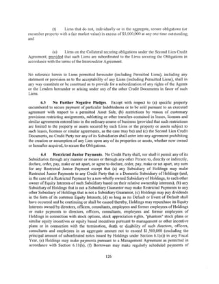 (t)    Liens that do not, individually or in the aggregate, secure obligations (or
encumber property with a fair market value) in excess of $5,000,000 at any one time outstanding;
and


              (u)     Liens on the Collateral securing obligations under the Second Lien Credit
Agreement; provided that such Liens are subordinated to the Liens securing the Obligations in
accordance with the terms of the Intercreditor Agreement.


No reference herein to Liens permitted hereunder (including Permitted Liens), including any
statement or provision as to the acceptability of any Liens (including Permitted Liens), shall in
any way constitute or be construed as to provide for a subordination of any rights of the Agents
or the Lenders hereunder or arising under any of the other Credit Documents in favor of such
Liens.

        6.3     No Further Negative Pledges. Except with respect to (a) specific property
encumbered to secure payment of particular Indebtedness or to be sold pursuant to an executed
agreement with respect to a permitted Asset Sale, (b) restrictions by reason of customary
provisions restricting assignments, subletting or other transfers contained in leases, licenses and
similar agreements entered into in the ordinary course of business (provided that such restrictions
are limited to the property or assets secured by such Liens or the property or assets subject to
such leases, licenses or similar agreements, as the case may be) and (c) the Second Lien Credit
Documents, no Credit Party nor any of its Subsidiaries shall enter into any agreement prohibiting
the creation or assumption of any Lien upon any of its properties or assets, whether now owned
or hereafter acquired, to secure the Obligations.

        6.4     Restricted Junior Payments. No Credit Party shall, nor shall it permit any of its
Subsidiaries through any manner or means or through any other Person to, directly or indirectly,
declare, order, pay, make or set apart, or agree to declare, order, pay, make or set apart, any sum
for any Restricted Junior Payment except that (a) any Subsidiary of Holdings may make
Restricted Junior Payments to any Credit Party that is a Domestic Subsidiary of Holdings (and,
in the case of a Restricted Payment by a non-wholly owned Subsidiary of Holdings, to each other
owner of Equity Interests of such Subsidiary based on their relative ownership interests), (b) any
Subsidiary of Holdings that is not a Subsidiary Guarantor may make Restricted Payments to any
other Subsidiary of Holdings that is not a Subsidiary Guarantor, (c) Holdings may pay dividends
in the form of its common Equity Interests, (d) so long as no Default or Event of Default shall
have occurred and be continuing or shall be caused thereby, Holdings may repurchase its Equity
Interests owned by directors, officers, consultants, employees and former employees of Holdings
or make payments to directors, officers, consultants, employees and former employees of
Holdings in connection with stock options, stock appreciation rights, "phantom" stock plans or
similar equity incentives or equity based incentives pursuant to management or other incentive
plans or in connection with the termination, death or disability of such directors, officers,
consultants and employees in an aggregate amount not to exceed $1 ,500,000 (excluding the
principal amount of subordinated notes issued by Holdings under Section 6.1 (o)) in any Fiscal
Year, (e) Holdings may make payments pursuant to a Management Agreement as permitted in
accordance with Section 6.11(h), (f) Borrowers may make regularly scheduled payments of

                                                126
 