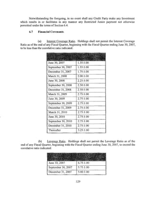 Notwithstanding the foregoing, in no event shall any Credit Party make any Investment
which results in or facilitates in any manner any Restricted Junior payment not otherwise
permitted under the terms of Section 6.4.

       6.7    Financial Covenants.


                (a)     Interest Coverage Ratio. Holdings shall not permit the Interest Coverage
Ratio as of the end of any Fiscal Quarter, beginning with the Fiscal Quarter ending June 30, 2007,
to be less than the correlative ratio indicated:


                      ~a~tt~f£J;~:T~illi~ri3ittr,~
                       June 30, 2007            1.35:1.00
                       September 30, 2007       1.55:1.00
                       December 31, 2007        1.75:1.00
                       March 31, 2008           2.00:1.00
                       June 30, 2008            2.25:1.00
                       September 30, 2008       2.50:1.00
                       December 31, 2008        2.50:1.00
                       March 31, 2009           2.75:1.00
                       June 30, 2009            2.75:1.00
                       September 30, 2009       2.75:1.00
                       December 31, 2009        2.75:1.00
                       March 31,2010            2.75:1.00
                       June 30, 2010            2.75:1.00
                       September 30, 2010       2.75:1.00
                       December 31 , 201 0      2.75:1.00
                       Thereafter                3.25:1.00


                (b)     Leverage Ratio. Holdings shall not permit the Leverage Ratio as of the
end of any Fiscal Quarter, beginning with the Fiscal Quarter ending June 30, 2007, to exceed the
correlative ratio indicated:


                      ~~~gi~)fj~,~~~§~
                        June 30, 2007            6.75:1.00
                        September 30, 2007       5.75:1.00
                        December 31,2007         5.00:1.00


                                               129
 