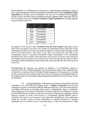 Year") Holdings or its Subsidiaries has entered into a legally binding commitment to make or
incur Capital Expenditures during the immediately following Fiscal Year ("Committed Capital
Expenditures"), Holdings and its Subsidiaries may treat up to $7,500,000 of the aggregate
amount of such Committed Capital Expenditures actually expended within ninety days after the
end of such Base Fiscal Year ("Spent Committed Capital Expenditures") as being expended
during such Base Fiscal Year:



                      ~~¥titt~tl~~tl£~~??'~,;~
                           2007       $67,000,000
                           2008       $70,000,000
                           2009       $70,000,000
                           2010       $70,000,000
                           2011       $70,000,000
                           2012       $70,000,000

For purposes of this Section 6.7(d), "Permitted Carry-Forward Amount" shall mean, for any
Fiscal Year, the greater of (i) 50% of the amount of Consolidated Excess Cash Flow for the
immediately preceding Fiscal Year not required to prepay the Loans pursuant to Section 2.14(d)
and (ii) the amount equal to the excess, if any, (but in no event more than 50%) of the
corresponding amount of permitted Consolidated Capital Expenditures for the immediately
preceding Fiscal Year set forth in the chart above over the sum of (A) the actual amount of
Consolidated Capital Expenditures for such previous Fiscal Year plus (B) the amount of Spent
Committed Capital Expenditures actually made within ninety days after the end of such previous
Fiscal Year.


Notwithstanding the foregoing, any purchase by Holdings or its Subsidiaries, directly or
indirectly, of the Blue Thunder Equipment and any maintenance, repairs, taxes, registration fees
or other fees or expenses related to the Blue Thunder Equipment or the purchase or ownership
thereof, in each case made during the 2007 Fiscal Year in an amount up to $25,000,000 shall not
be counted against the Consolidated Capital Expenditures limitation for the 2007 Fiscal Year as
set forth above.


               (e)     Certain Calculations. With respect to any period during which a Permitted
Acquisition or an Asset Sale has occurred (each, a "Subject Transaction") and (a) such
Transaction is equal to or less than $5,000,000, Borrowers may elect, at the time of the closing of
such Subject Transaction, by providing written notice to Administrative Agent, to include pro
forma calculations with respect to such Subject Transaction and (b) such Transaction is greater
than $5,000,000 Borrowers shall, in each case for purposes of determining compliance with the
financial covenants set forth in this Section 6.7, Consolidated Adjusted EBTTDA shall be
calculated with respect to such period on a pro forma basis (including pro forma adjustments
arising out of events which are directly attributable to a specific transaction, are factually
supportable and are expected to have a continuing impact, in each case determined on a basis

                                               131
 