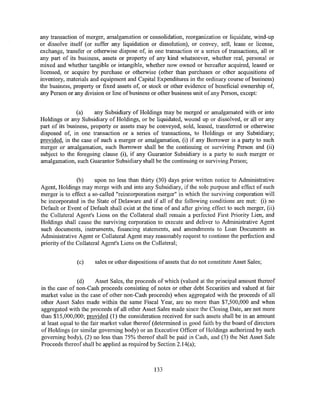 any transaction of merger, amalgamation or consolidation, reorganization or liquidate, wind-up
or dissolve itself (or suffer any liquidation or dissolution), or convey, sell, lease or license,
exchange, transfer or otherwise dispose of, in one transaction or a series of transactions, all or
any part of its business, assets or property of any kind whatsoever, whether real, personal or
mixed and whether tangible or intangible, whether now owned or hereafter acquired, leased or
licensed, or acquire by purchase or otherwise (other than purchases or other acquisitions of
inventory, materials and equipment and Capital Expenditures in the ordinary course of business)
the business, property or fixed assets of, or stock or other evidence of beneficial ownership of,
any Person or any division or line of business or other business unit of any Person, except:


                (a)    any Subsidiary of Holdings may be merged or amalgamated with or into
Holdings or any Subsidiary of Holdings, or be liquidated, wound up or dissolved, or all or any
part of its business, property or assets may be conveyed, sold, leased, transferred or otherwise
disposed of, in one transaction or a series of transactions, to Holdings or any Subsidiary;
provided, in the case of such a merger or amalgamation, (i) if any Borrower is a party to such
merger or amalgamation, such Borrower shall be the continuing or surviving Person and (ii)
subject to the foregoing clause (i), if any Guarantor Subsidiary is a party to such merger or
amalgamation, such Guarantor Subsidiary shall be the continuing or surviving Person;


                (b)     upon no less than thirty (30) days prior written notice to Administrative
Agent, Holdings may merge with and into any Subsidiary, if the sole purpose and effect of such
merger is to effect a so-called "reincorporation merger" in which the surviving corporation will
be incorporated in the State of Delaware and if all of the following conditions are met: (i) no
Default or Event of Default shall exist at the time of and after giving effect to such merger, (ii)
the Collateral Agent's Liens on the Collateral shall remain a perfected First Priority Lien, and
Holdings shall cause the surviving corporation to execute and deliver to Administrative Agent
such documents, instruments, financing statements, and amendments to Loan Documents as
Administrative Agent or Collateral Agent may reasonably request to continue the perfection and
priority of the Collateral Agent's Liens on the Collateral;


               (c)    sales or other dispositions of assets that do not constitute Asset Sales;


                (d)     Asset Sales, the proceeds of which (valued at the principal amount thereof
in the case of non-Cash proceeds consisting of notes or other debt Securities and valued at fair
market value in the case of other non-Cash proceeds) when aggregated with the proceeds of all
other Asset Sales made within the same Fiscal Year, arc no more than $7,500,000 and when
aggregated with the proceeds of all other Asset Sales made since the Closing Date, are not more
than $15,000,000; provided (1) the consideration received for such assets shall be in an amount
at least equal to the fair market value thereof (determined in good faith by the board of directors
of Holdings (or similar governing body) or an Executive Officer of Holdings authorized by such
governing body), (2) no less than 75% thereof shall be paid in Cash, and (3) the Net Asset Sale
Proceeds thereof shall be applied as required by Section 2.14(a);



                                                133
 