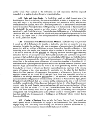 another Credit Party (subject to the restnctwns on such disposition otherwise imposed
hereunder), or to qualify directors if required by applicable law.

        6.10 Sales and Lease-Backs. No Credit Party shall, nor shall it permit any of its
Subsidiaries to, directly or indirectly, become or remain liable as lessee or as a guarantor or other
surety with respect to any lease of any property (whether real, personal or mixed), whether now
owned or hereafter acquired, which such Credit Party (a) has sold or transferred or is to sell or to
transfer to any other Person (other than Holdings or any of its Subsidiaries), or (b) intends to use
for substantially the same purpose as any other property which has been or is to be sold or
transferred by such Credit Party to any Person (other than Holdings or any of its Subsidiaries) in
connection with such lease unless (1) the sale of such property is permitted pursuant to Section
6.8 and (2) any Capital Lease or Liens arising in connection therewith are permitted by Sections
6.1 and 6.2, as the case may be.

        6.11 Transactions with Shareholders and Affiliates. No Credit Party shall, nor shall
it permit any of its Subsidiaries to, directly or indirectly, enter into or permit to exist any
transaction (including the purchase, sale, lease or exchange of any property or the rendering of
any service) with any Affiliate of Holdings on terms that are less favorable to Holdings or that
Subsidiary, as the case may be, than those that might be obtained at the time from a Person who
is not such a holder or Affiliate; provided, the foregoing restriction shall not apply to (a) any
transaction between or among the Credit Parties; (b) reasonable and customary fees paid to
members of the board of directors (or similar governing body) of Holdings and its Subsidiaries;
(c) compensation arrangements for officers and other employees of Holdings and its Subsidiaries
entered into in the ordinary course of business; (d) transactions described in Schedule 6.11; (e)
Restricted Junior Payments permitted pursuant to Section 6.4 (other than those permitted under
Section 6.4(d)), (f) Investments may be made to the extent permitted by Sections 6.1 (p) and
6.6(j), (g) the provision of officers' and directors indemnification and insurance in the ordinary
course of business to the extent permitted by applicable law, (h) after the Exit Facilities
Conversion Date, payments of management fees pursuant to a Management Agreement in an
aggregate amount not to exceed $1,500,000 per Fiscal Year plus reasonable out-of-pocket
expenses of the manager thereunder; provided that (A) the payments of such amounts shaii be
subordinated to the Obligations on terms reasonably satisfactory to Administrative Agent, (B) no
Default or Event of Default shall have occurred and be continuing at the time of such payments
or shall be caused thereby, (C) the Leverage Ratio as of the last day of the Fiscal Quarter most
recently ended for which financial statements have been delivered pursuant to Section 5.l(b) or
Section 5.1(c) shall not exceed 1.75:1.00 and (D) the Consolidated Excess Cash Flow for the
Fiscal Year most recently ended shall be greater than $0; (i) customary cash management
arrangements with Foreign Subsidiaries in the ordinary course of business; and (i) sale for less
than fair market value to management of Holdings or any Subsidiary of any common Equity
Interests ofHoldings

        6.12 Conduct of Business. From and after the Closing Date, no Credit Party shall, nor
shall it permit any of its Subsidiaries to, engage in any business other than (i) the businesses
engaged in by such Credit Party on the Closing Date and similar or related businesses and (ii)
such other lines of business as may be consented to by Requisite Lenders.



                                                 135
 