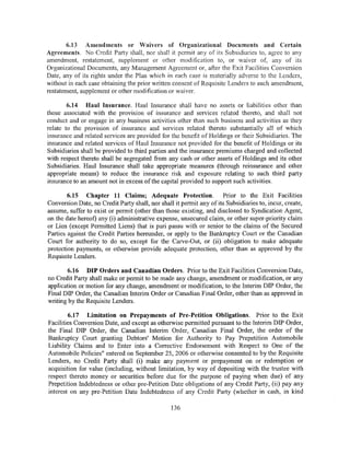 6.13 Amendments or Waivers of Organizational Documents and Certain
Agreements. No Credit Party shall, nor shall it permit any of its Subsidiaries to, agree to any
amendment, restatement, supplement or other modification to, or waiver of, any of its
Organizational Documents, any Management Agreement or, after the Exit Facilities Conversion
Date, any of its rights under the Plan which in each case is materially adverse to the Lenders,
without in each case obtaining the prior written consent of Requisite Lenders to such amendment,
restatement, supplement or other modification or waiver.

        6.14 Haul Insurance. Haul Insurance shall have no assets or liabilities other than
those associated with the provision of insurance and services related thereto, and shall not
conduct and or engage in any business activities other than such business and activities as they
relate to the provision of insurance and services related thereto substantially all of which
insurance and related services are provided for the benefit of Holdings or their Subsidiaries. The
insurance and related services of Haul Insurance not provided for the benefit of Holdings or its
Subsidiaries shall be provided to third parties and the insurance premiums charged and collected
with respect thereto shall be segregated from any cash or other assets of Holdings and its other
Subsidiaries. Haul Insurance shall take appropriate measures (through reinsurance and other
appropriate means) to reduce the insurance risk and exposure relating to such third party
insurance to an amount not in excess of the capital provided to support such activities.

        6.15 Chapter 11 Claims; Adequate Protection.                 Prior to the Exit Facilities
Conversion Date, no Credit Party shall, nor shall it permit any of its Subsidiaries to, incur, create,
assume, suffer to exist or permit (other than those existing, and disclosed to Syndication Agent,
on the date hereof) any (i) administrative expense, unsecured claim, or other super-priority claim
or Lien (except Permitted Liens) that is pari passu with or senior to the claims of the Secured
Parties against the Credit Parties hereunder, or apply to the Bankruptcy Court or the Canadian
Court for authority to do so, except for the Carve-Out, or (ii) obligation to make adequate
protection payments, or otherwise provide adequate protection, other than as approved by the
Requisite Lenders.

       6.16 DIP Orders and Canadian Orders. Prior to the Exit Facilities Conversion Date,
no Credit Party shall make or permit to be made any change, amendment or modification, or any
application or motion for any change, amendment or modification, to the Interim DIP Order, the
Final DIP Order, the Canadian Interim Order or Canadian Final Order, other than as approved in
writing by the Requisite Lenders.

        6.17 Limitation on Prepayments of Pre-Petition Obligations. Prior to the Exit
Facilities Conversion Date, and except as otherwise permitted pursuant to the Interim DIP Order,
the Final DIP Order, the Canadian Interim Order, Canadian Final Order, the order of the
Bankruptcy Court granting Debtors' Motion for Authority to Pay Prepetition Automobile
Liability Claims and to Enter into a Corrective Endorsement with Respect to One of the
Automobile Policies" entered on September 25, 2006 or otherwise consented to by the Requisite
Lenders, no Credit Party shall (i) make any payment or prepayment on or redemption or
acquisition for value (including, without limitation, by way of depositing with the trustee with
respect thereto money or securities before due for the purpose of paying when due) of any
Prepetition Indebtedness or other pre-Petition Date obligations of any Credit Party, (ii) pay any
interest on any pre-Petition Date Indebtedness of any Credit Party (whether in cash, in kind

                                                 136
 