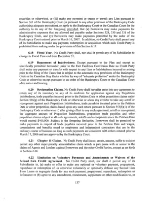 securities or otherwise), or (iii) make any payment or create or permit any Lien pursuant to
Section 361 of the Bankruptcy Code (or pursuant to any other provision of the Bankruptcy Code
authorizing adequate protection), or apply to the Bankruptcy Court or the Canadian Court for the
authority to do any of the foregoing; provided, that (x) Borrowers may make payments for
administrative expenses that are allowed and payable under Sections 328, 330 and 331 of the
Bankruptcy Code, and (y) Borrowers may make payments permitted by the order of the
Bankruptcy Court entered prior to March 16, 2007. In addition, no Credit Party shall permit any
of its Subsidiaries to make any payment, redemption or acquisition which such Credit Party is
prohibited from making under the provisions of this Section 6.17.

       6.18 Fiscal Year. No Credit Party shall, nor shall it permit any of its Subsidiaries to
change its Fiscal Year-end from December 31.

        6.19 Repayment of Indebtedness. Except pursuant to the Plan and except as
specifically permitted hereunder, prior to the Exit Facilities Conversion Date no Credit Party
shall make any payment or transfer with respect to any Lien or Indebtedness incurred or arising
prior to the filing of the Cases that is subject to the automatic stay provisions of the Bankruptcy
Code or the Canadian Stay Order whether by way of "adequate protection" under the Bankruptcy
Code or otherwise except pursuant to an order of the Bankruptcy Court or the Canadian Court
after notice and hearing.

        6.20 Reclamation Claims. No Credit Party shall hereafter enter into any agreement to
return any of its inventory to any of its creditors for application against any Prepetition
Indebtedness, trade payables incurred prior to the Petition Date or other prepetition claims under
Section 546(g) of the Bankruptcy Code or otherwise or allow any creditor to take any setoff or
recoupment against such Prepetition Indebtedness, trade payables incurred prior to the Petition
Date or other prepetition claims based upon any such return pursuant to Section 553(b)(l) of the
Bankruptcy Code or otherwise if, after giving effect to any such agreement, setoff or recoupment,
the aggregate amount of Prepetition Indebtedness, prepetition trade payables and other
prepetition claims subject to all such agreements, setoffs and recoupments since the Petition Date
would exceed $400,000. Subject to the foregoing limitation, Borrowers shall be permitted to
make payments in respect of trade payables incurred prior to the Petition Date and wages,
commissions and benefits owed to employees and independent contractors that are in the
ordinary course of business so long as such payments are consistent with orders entered prior to
March 17, 2006 and are approved by the Bankruptcy Court.

        6.21 Chapter 11 Claims. No Credit Party shall incur, create, assume, suffer to exist or
permit any other super-priority administrative claim which is pari passu with or senior to the
claims of Agents and Lenders against Borrowers and the other Credit Parties, except as set forth
in Section 2.24.

       6.22 Limitation on Voluntary Payments and Amendments or Waivers of the
Second Lien Credit Agreement. No Credit Party shall, nor shall it permit any of its
Subsidiaries to, (a) make or offer to make any optional or voluntary payment, prepayment,
repurchase or redemption of, or otherwise voluntarily or optionally defease any Second Lien
Term Loans or segregate funds for any such payment, prepayment, repurchase, redemption or
defeasance or (b) agree to any amendment, restatement, supplement or other modification to, or

                                                137
 