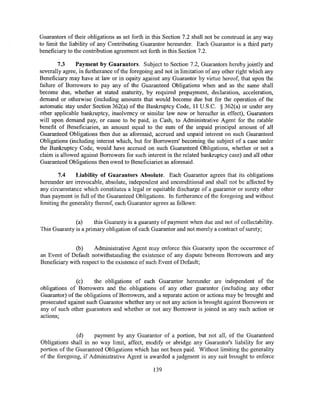 Guarantors of their obligations as set forth in this Section 7.2 shall not be construed in any way
to limit the liability of any Contributing Guarantor hereunder. Each Guarantor is a third party
beneficiary to the contribution agreement set forth in this Section 7 .2.

        7.3    Payment by Guarantors. Subject to Section 7.2, Guarantors hereby jointly and
severally agree, in furtherance ofthe foregoing and not in limitation of any other right which any
Beneficiary may have at law or in equity against any Guarantor by virtue hereof, that upon the
failure of Borrowers to pay any of the Guaranteed Obligations when and as the same shall
become due, whether at stated maturity, by required prepayment, declaration, acceleration,
demand or otherwise (including amounts that would become due but for the operation of the
automatic stay under Section 362(a) of the Bankruptcy Code, 11 U.S.C. § 362(a) or under any
other applicable bankruptcy, insolvency or similar law now or hereafter in effect), Guarantors
will upon demand pay, or cause to be paid, in Cash, to Administrative Agent for the ratable
benefit of Beneficiaries, an amount equal to the sum of the unpaid principal amount of all
Guaranteed Obligations then due as aforesaid, accrued and unpaid interest on such Guaranteed
Obligations (including interest which, but for Borrowers' becoming the subject of a case under
the Bankruptcy Code, would have accrued on such Guaranteed Obligations, whether or not a
claim is allowed against Borrowers for such interest in the related bankruptcy case) and all other
Guaranteed Obligations then owed to Beneficiaries as aforesaid.

        7.4    Liability of Guarantors Absolute. Each Guarantor agrees that its obligations
hereunder are irrevocable, absolute, independent and unconditional and shall not be affected by
any circumstance which constitutes a legal or equitable discharge of a guarantor or surety other
than payment in full of the Guaranteed Obligations. In furtherance of the foregoing and without
limiting the generality thereof, each Guarantor agrees as follows:


              (a)     this Guaranty is a guaranty of payment when due and not of collectability.
This Guaranty is a primary obligation of each Guarantor and not merely a contract of surety;


              (b)     Administrative Agent may enforce this Guaranty upon the occurrence of
an Event of Default notwithstanding the existence of any dispute between Borrowers and any
Beneficiary with respect to the existence of such Event of Default;


               (c)    the obligations of each Guarantor hereunder are independent of the
obligations of Borrowers and the obligations of any other guarantor (including any other
Guarantor) of the obligations of Borrowers, and a separate action or actions may be brought and
prosecuted against such Guarantor whether any or not any action is brought against Borrowers or
any of such other guarantors and whether or not any Borrower is joined in any such action or
actions;


               (d)    payment by any Guarantor of a portion, but not all, of the Guaranteed
Obligations shall in no way limit, affect, modify or abridge any Guarantor's liability for any
portion of the Guaranteed Obligations which has not been paid. Without limiting the generality
of the foregoing, if Administrative Agent is awarded a judgment in any suit brought to enforce

                                               139
 
